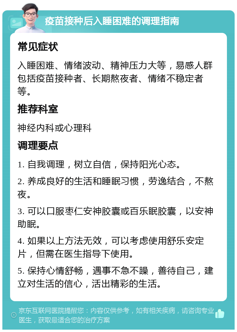 疫苗接种后入睡困难的调理指南 常见症状 入睡困难、情绪波动、精神压力大等，易感人群包括疫苗接种者、长期熬夜者、情绪不稳定者等。 推荐科室 神经内科或心理科 调理要点 1. 自我调理，树立自信，保持阳光心态。 2. 养成良好的生活和睡眠习惯，劳逸结合，不熬夜。 3. 可以口服枣仁安神胶囊或百乐眠胶囊，以安神助眠。 4. 如果以上方法无效，可以考虑使用舒乐安定片，但需在医生指导下使用。 5. 保持心情舒畅，遇事不急不躁，善待自己，建立对生活的信心，活出精彩的生活。