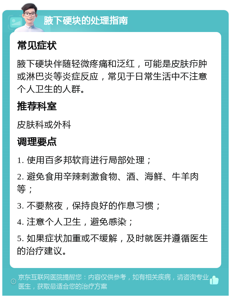 腋下硬块的处理指南 常见症状 腋下硬块伴随轻微疼痛和泛红，可能是皮肤疖肿或淋巴炎等炎症反应，常见于日常生活中不注意个人卫生的人群。 推荐科室 皮肤科或外科 调理要点 1. 使用百多邦软膏进行局部处理； 2. 避免食用辛辣刺激食物、酒、海鲜、牛羊肉等； 3. 不要熬夜，保持良好的作息习惯； 4. 注意个人卫生，避免感染； 5. 如果症状加重或不缓解，及时就医并遵循医生的治疗建议。