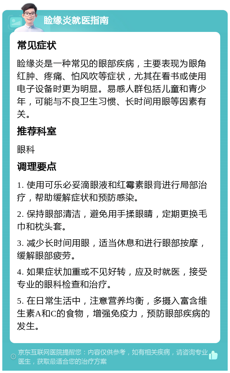 睑缘炎就医指南 常见症状 睑缘炎是一种常见的眼部疾病，主要表现为眼角红肿、疼痛、怕风吹等症状，尤其在看书或使用电子设备时更为明显。易感人群包括儿童和青少年，可能与不良卫生习惯、长时间用眼等因素有关。 推荐科室 眼科 调理要点 1. 使用可乐必妥滴眼液和红霉素眼膏进行局部治疗，帮助缓解症状和预防感染。 2. 保持眼部清洁，避免用手揉眼睛，定期更换毛巾和枕头套。 3. 减少长时间用眼，适当休息和进行眼部按摩，缓解眼部疲劳。 4. 如果症状加重或不见好转，应及时就医，接受专业的眼科检查和治疗。 5. 在日常生活中，注意营养均衡，多摄入富含维生素A和C的食物，增强免疫力，预防眼部疾病的发生。