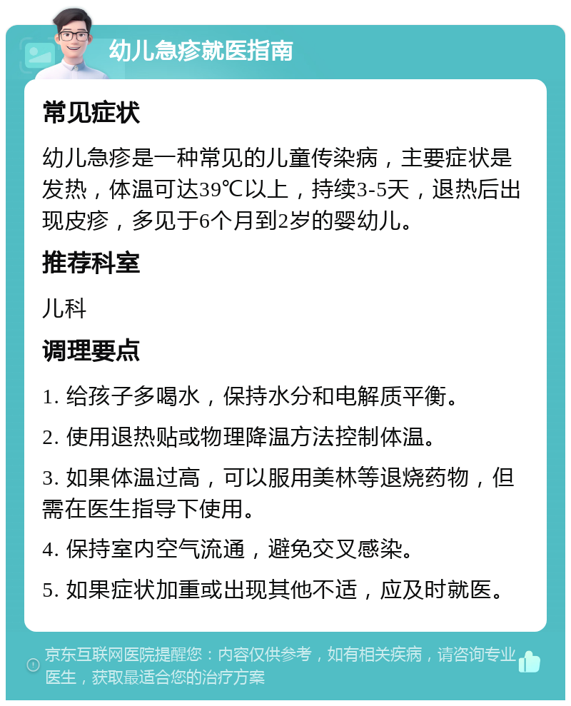 幼儿急疹就医指南 常见症状 幼儿急疹是一种常见的儿童传染病，主要症状是发热，体温可达39℃以上，持续3-5天，退热后出现皮疹，多见于6个月到2岁的婴幼儿。 推荐科室 儿科 调理要点 1. 给孩子多喝水，保持水分和电解质平衡。 2. 使用退热贴或物理降温方法控制体温。 3. 如果体温过高，可以服用美林等退烧药物，但需在医生指导下使用。 4. 保持室内空气流通，避免交叉感染。 5. 如果症状加重或出现其他不适，应及时就医。