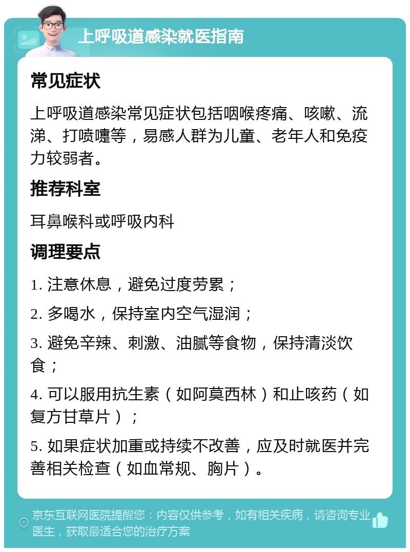 上呼吸道感染就医指南 常见症状 上呼吸道感染常见症状包括咽喉疼痛、咳嗽、流涕、打喷嚏等，易感人群为儿童、老年人和免疫力较弱者。 推荐科室 耳鼻喉科或呼吸内科 调理要点 1. 注意休息，避免过度劳累； 2. 多喝水，保持室内空气湿润； 3. 避免辛辣、刺激、油腻等食物，保持清淡饮食； 4. 可以服用抗生素（如阿莫西林）和止咳药（如复方甘草片）； 5. 如果症状加重或持续不改善，应及时就医并完善相关检查（如血常规、胸片）。