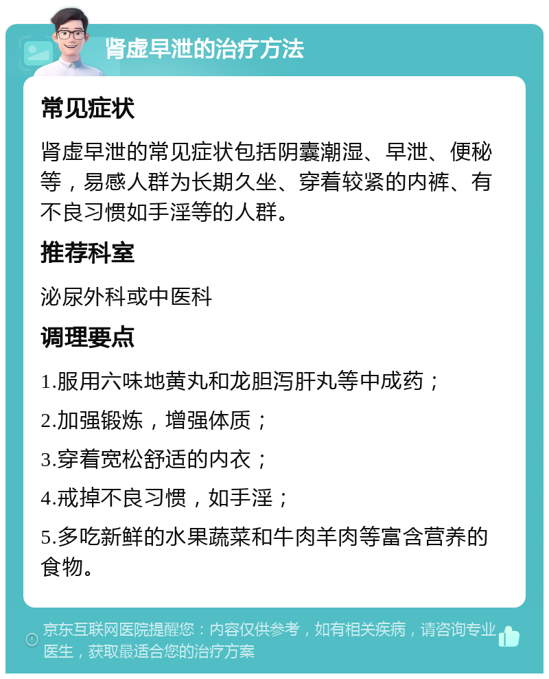 肾虚早泄的治疗方法 常见症状 肾虚早泄的常见症状包括阴囊潮湿、早泄、便秘等，易感人群为长期久坐、穿着较紧的内裤、有不良习惯如手淫等的人群。 推荐科室 泌尿外科或中医科 调理要点 1.服用六味地黄丸和龙胆泻肝丸等中成药； 2.加强锻炼，增强体质； 3.穿着宽松舒适的内衣； 4.戒掉不良习惯，如手淫； 5.多吃新鲜的水果蔬菜和牛肉羊肉等富含营养的食物。