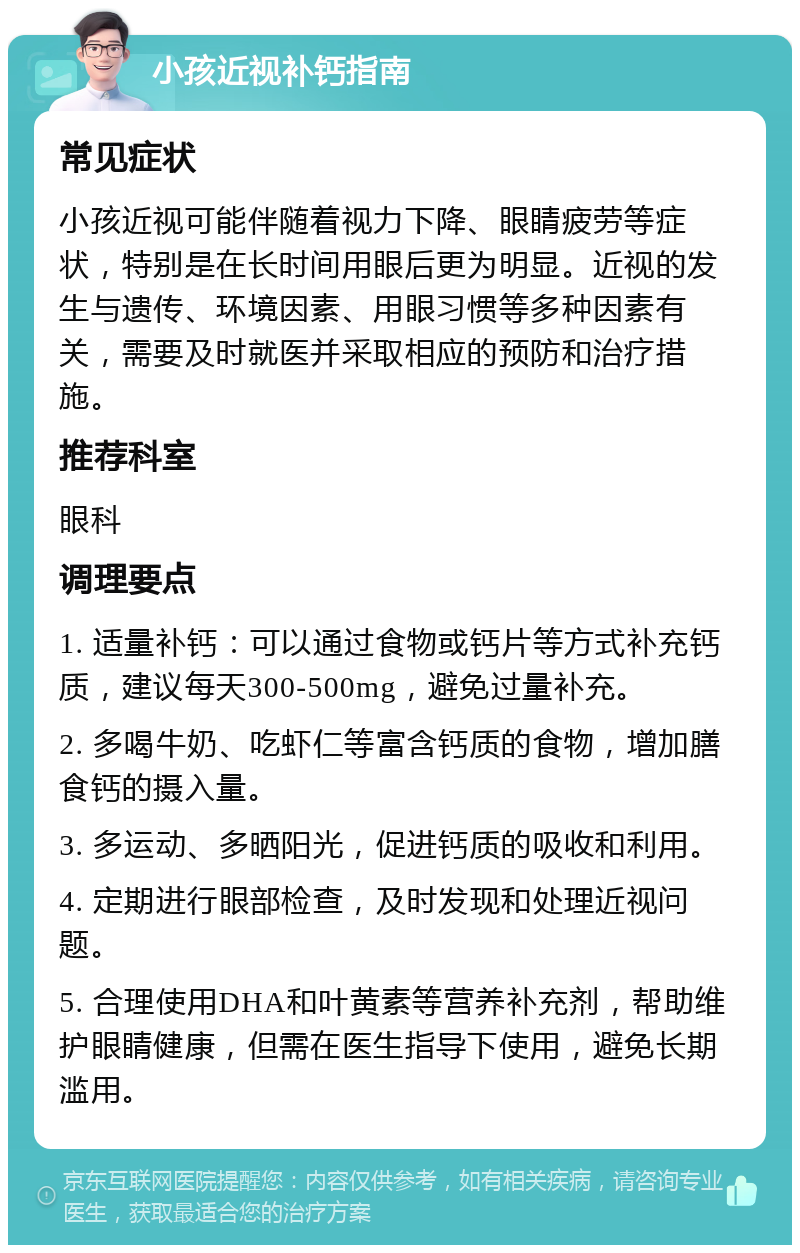 小孩近视补钙指南 常见症状 小孩近视可能伴随着视力下降、眼睛疲劳等症状，特别是在长时间用眼后更为明显。近视的发生与遗传、环境因素、用眼习惯等多种因素有关，需要及时就医并采取相应的预防和治疗措施。 推荐科室 眼科 调理要点 1. 适量补钙：可以通过食物或钙片等方式补充钙质，建议每天300-500mg，避免过量补充。 2. 多喝牛奶、吃虾仁等富含钙质的食物，增加膳食钙的摄入量。 3. 多运动、多晒阳光，促进钙质的吸收和利用。 4. 定期进行眼部检查，及时发现和处理近视问题。 5. 合理使用DHA和叶黄素等营养补充剂，帮助维护眼睛健康，但需在医生指导下使用，避免长期滥用。