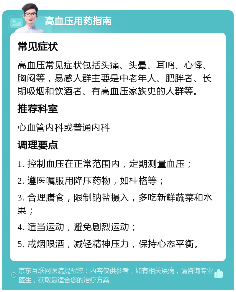 高血压用药指南 常见症状 高血压常见症状包括头痛、头晕、耳鸣、心悸、胸闷等，易感人群主要是中老年人、肥胖者、长期吸烟和饮酒者、有高血压家族史的人群等。 推荐科室 心血管内科或普通内科 调理要点 1. 控制血压在正常范围内，定期测量血压； 2. 遵医嘱服用降压药物，如桂格等； 3. 合理膳食，限制钠盐摄入，多吃新鲜蔬菜和水果； 4. 适当运动，避免剧烈运动； 5. 戒烟限酒，减轻精神压力，保持心态平衡。