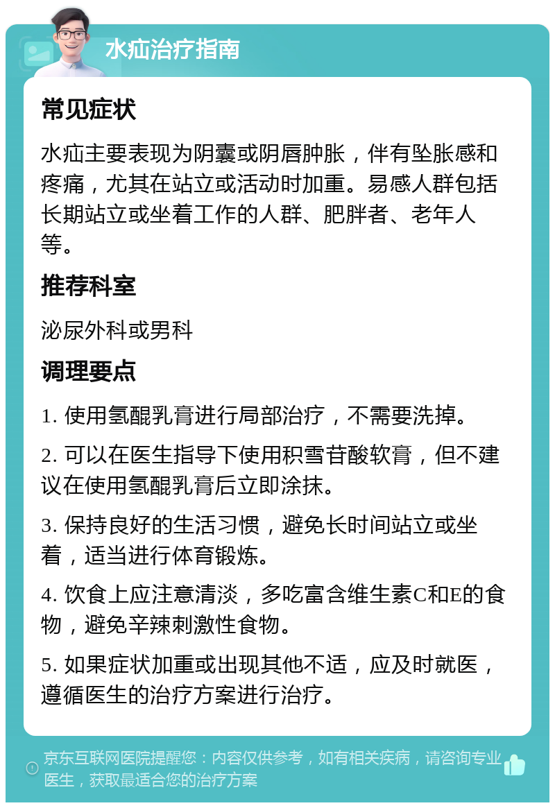 水疝治疗指南 常见症状 水疝主要表现为阴囊或阴唇肿胀，伴有坠胀感和疼痛，尤其在站立或活动时加重。易感人群包括长期站立或坐着工作的人群、肥胖者、老年人等。 推荐科室 泌尿外科或男科 调理要点 1. 使用氢醌乳膏进行局部治疗，不需要洗掉。 2. 可以在医生指导下使用积雪苷酸软膏，但不建议在使用氢醌乳膏后立即涂抹。 3. 保持良好的生活习惯，避免长时间站立或坐着，适当进行体育锻炼。 4. 饮食上应注意清淡，多吃富含维生素C和E的食物，避免辛辣刺激性食物。 5. 如果症状加重或出现其他不适，应及时就医，遵循医生的治疗方案进行治疗。