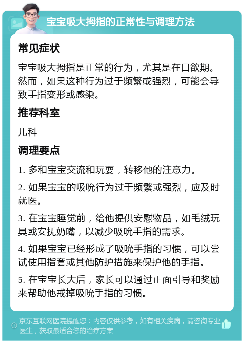 宝宝吸大拇指的正常性与调理方法 常见症状 宝宝吸大拇指是正常的行为，尤其是在口欲期。然而，如果这种行为过于频繁或强烈，可能会导致手指变形或感染。 推荐科室 儿科 调理要点 1. 多和宝宝交流和玩耍，转移他的注意力。 2. 如果宝宝的吸吮行为过于频繁或强烈，应及时就医。 3. 在宝宝睡觉前，给他提供安慰物品，如毛绒玩具或安抚奶嘴，以减少吸吮手指的需求。 4. 如果宝宝已经形成了吸吮手指的习惯，可以尝试使用指套或其他防护措施来保护他的手指。 5. 在宝宝长大后，家长可以通过正面引导和奖励来帮助他戒掉吸吮手指的习惯。