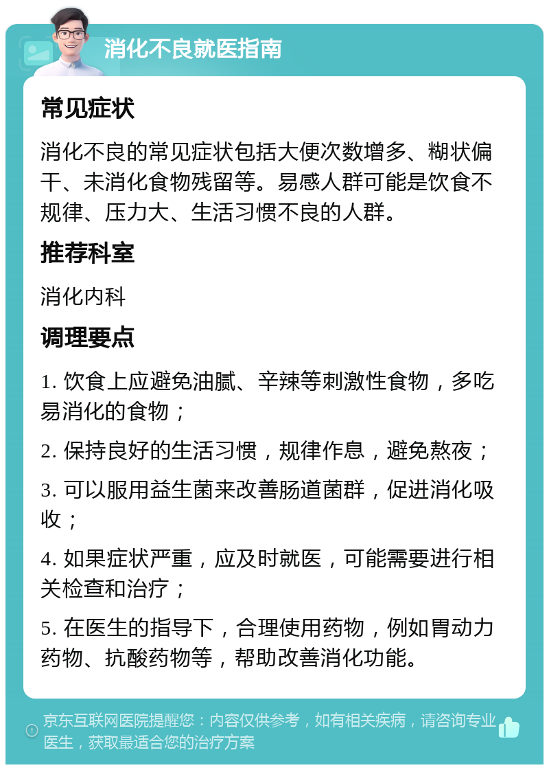 消化不良就医指南 常见症状 消化不良的常见症状包括大便次数增多、糊状偏干、未消化食物残留等。易感人群可能是饮食不规律、压力大、生活习惯不良的人群。 推荐科室 消化内科 调理要点 1. 饮食上应避免油腻、辛辣等刺激性食物，多吃易消化的食物； 2. 保持良好的生活习惯，规律作息，避免熬夜； 3. 可以服用益生菌来改善肠道菌群，促进消化吸收； 4. 如果症状严重，应及时就医，可能需要进行相关检查和治疗； 5. 在医生的指导下，合理使用药物，例如胃动力药物、抗酸药物等，帮助改善消化功能。