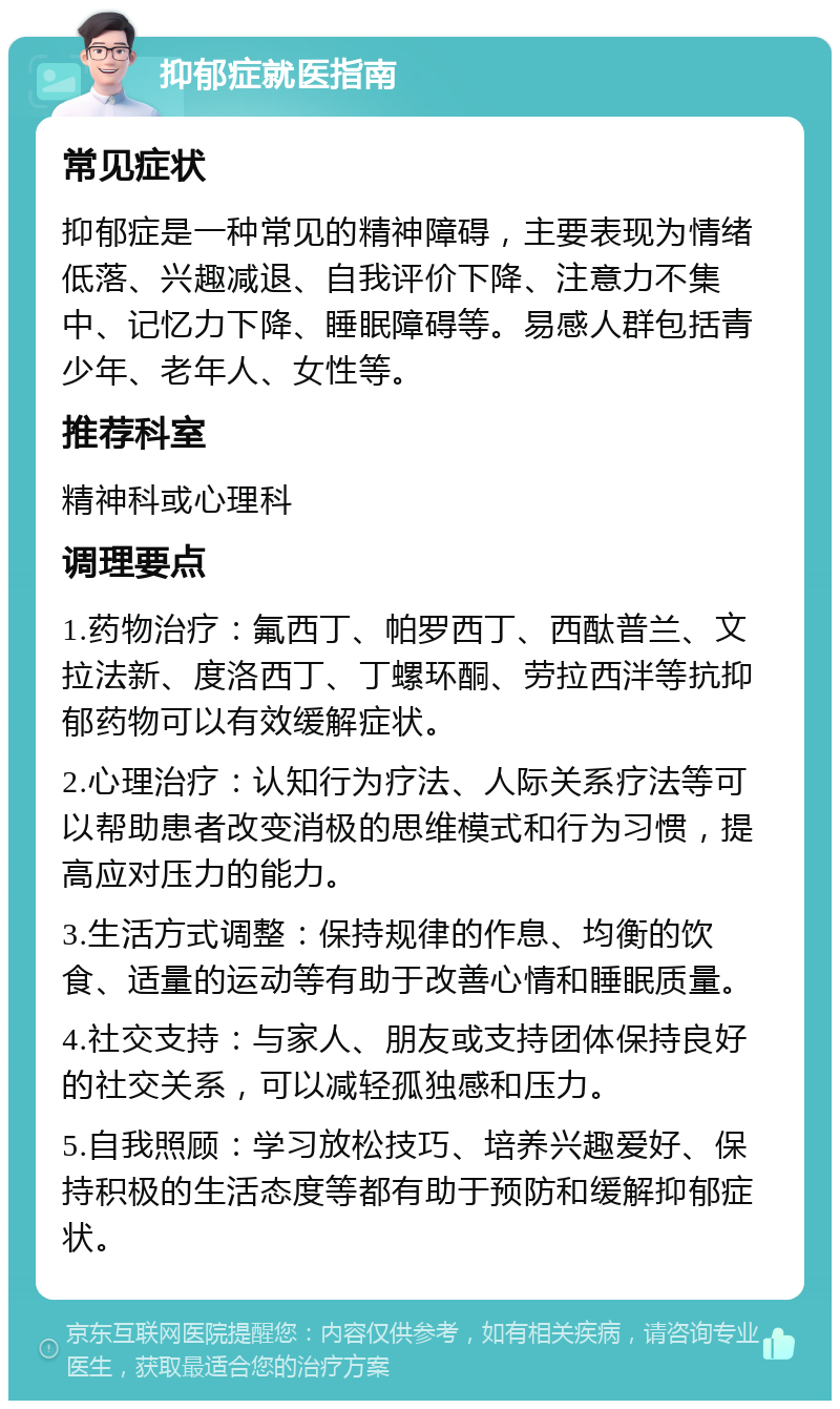 抑郁症就医指南 常见症状 抑郁症是一种常见的精神障碍，主要表现为情绪低落、兴趣减退、自我评价下降、注意力不集中、记忆力下降、睡眠障碍等。易感人群包括青少年、老年人、女性等。 推荐科室 精神科或心理科 调理要点 1.药物治疗：氟西丁、帕罗西丁、西酞普兰、文拉法新、度洛西丁、丁螺环酮、劳拉西泮等抗抑郁药物可以有效缓解症状。 2.心理治疗：认知行为疗法、人际关系疗法等可以帮助患者改变消极的思维模式和行为习惯，提高应对压力的能力。 3.生活方式调整：保持规律的作息、均衡的饮食、适量的运动等有助于改善心情和睡眠质量。 4.社交支持：与家人、朋友或支持团体保持良好的社交关系，可以减轻孤独感和压力。 5.自我照顾：学习放松技巧、培养兴趣爱好、保持积极的生活态度等都有助于预防和缓解抑郁症状。