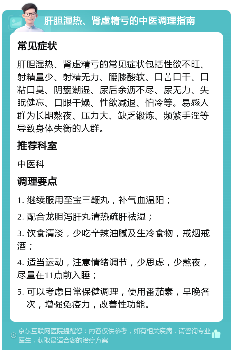 肝胆湿热、肾虚精亏的中医调理指南 常见症状 肝胆湿热、肾虚精亏的常见症状包括性欲不旺、射精量少、射精无力、腰膝酸软、口苦口干、口粘口臭、阴囊潮湿、尿后余沥不尽、尿无力、失眠健忘、口眼干燥、性欲减退、怕冷等。易感人群为长期熬夜、压力大、缺乏锻炼、频繁手淫等导致身体失衡的人群。 推荐科室 中医科 调理要点 1. 继续服用至宝三鞭丸，补气血温阳； 2. 配合龙胆泻肝丸清热疏肝祛湿； 3. 饮食清淡，少吃辛辣油腻及生冷食物，戒烟戒酒； 4. 适当运动，注意情绪调节，少思虑，少熬夜，尽量在11点前入睡； 5. 可以考虑日常保健调理，使用番茄素，早晚各一次，增强免疫力，改善性功能。