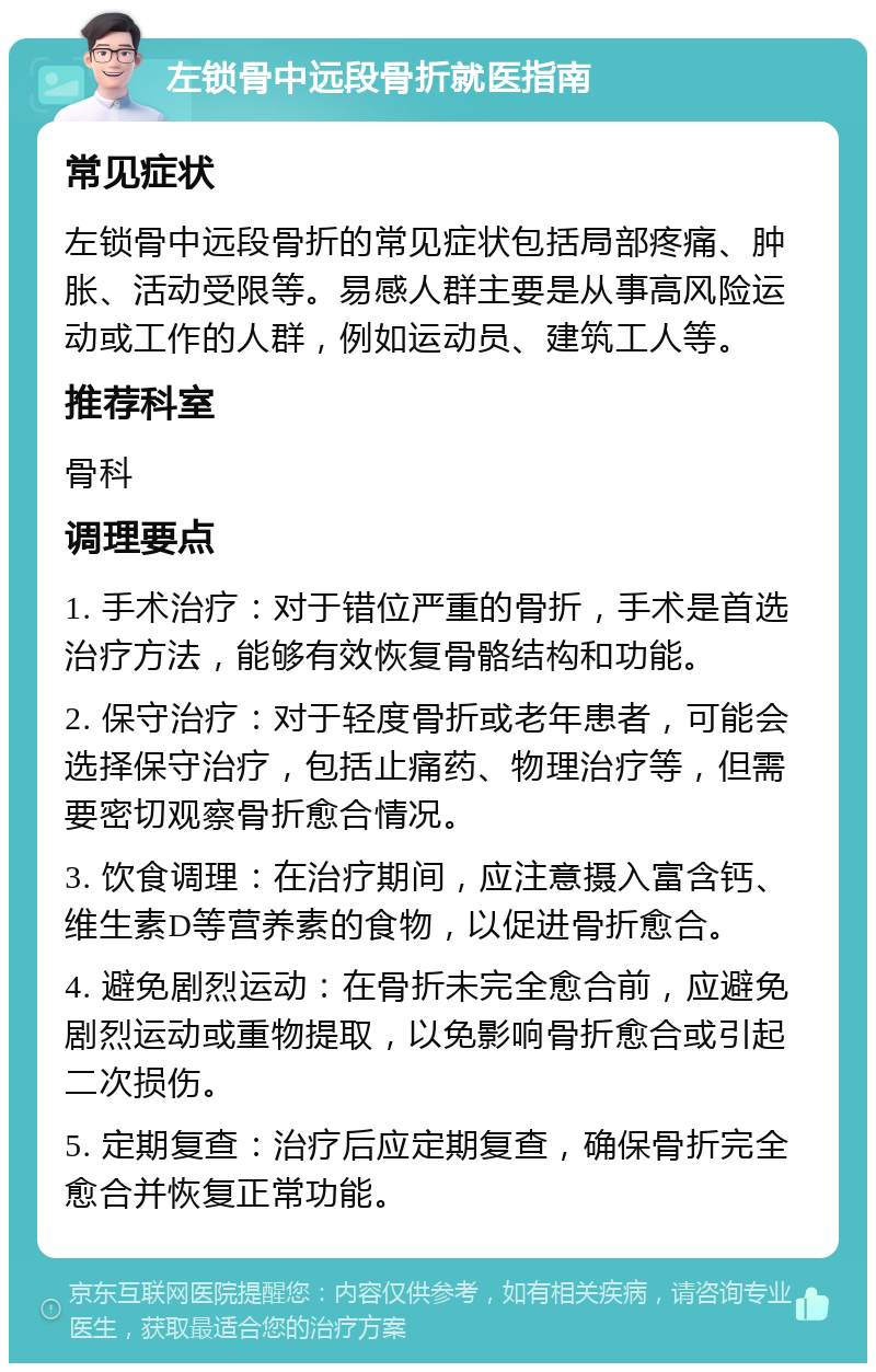 左锁骨中远段骨折就医指南 常见症状 左锁骨中远段骨折的常见症状包括局部疼痛、肿胀、活动受限等。易感人群主要是从事高风险运动或工作的人群，例如运动员、建筑工人等。 推荐科室 骨科 调理要点 1. 手术治疗：对于错位严重的骨折，手术是首选治疗方法，能够有效恢复骨骼结构和功能。 2. 保守治疗：对于轻度骨折或老年患者，可能会选择保守治疗，包括止痛药、物理治疗等，但需要密切观察骨折愈合情况。 3. 饮食调理：在治疗期间，应注意摄入富含钙、维生素D等营养素的食物，以促进骨折愈合。 4. 避免剧烈运动：在骨折未完全愈合前，应避免剧烈运动或重物提取，以免影响骨折愈合或引起二次损伤。 5. 定期复查：治疗后应定期复查，确保骨折完全愈合并恢复正常功能。