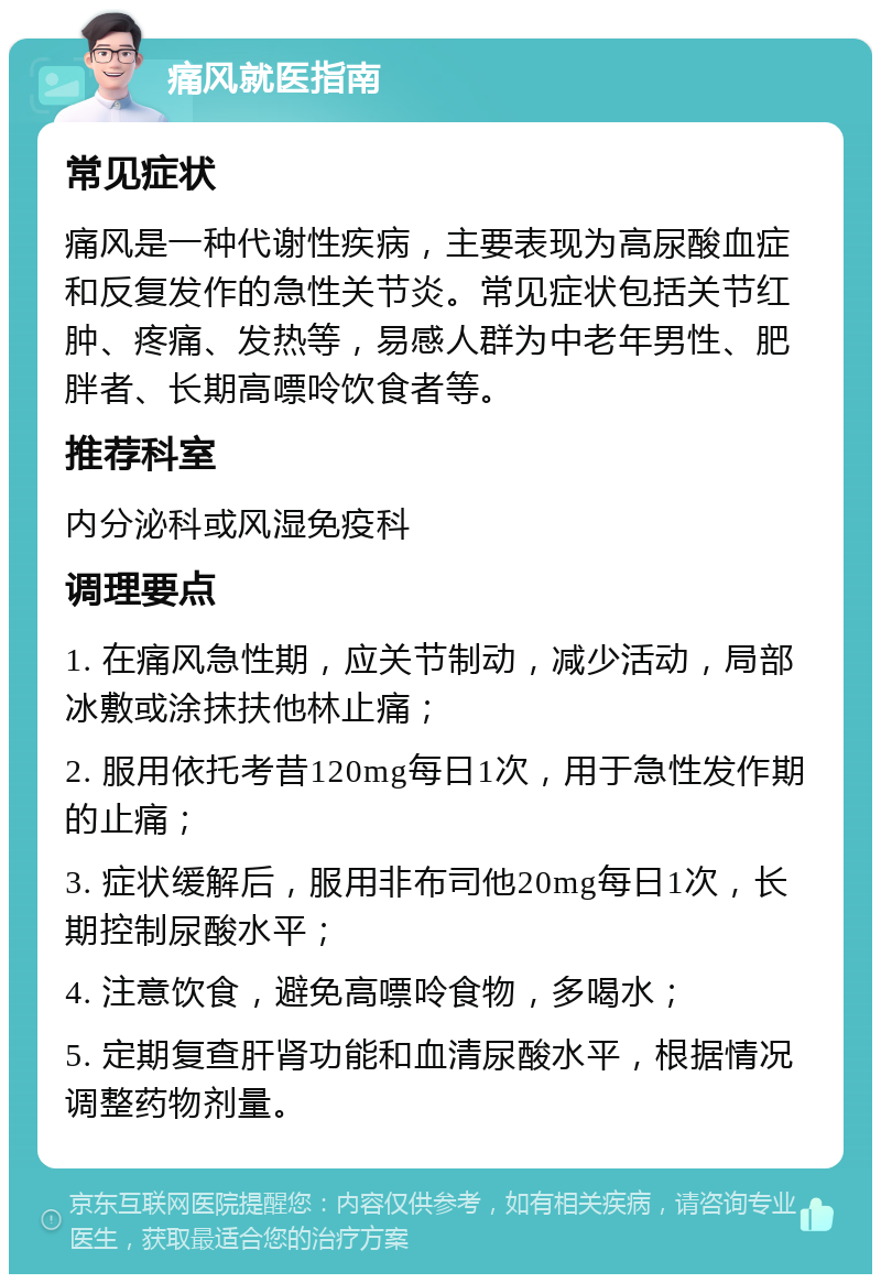 痛风就医指南 常见症状 痛风是一种代谢性疾病，主要表现为高尿酸血症和反复发作的急性关节炎。常见症状包括关节红肿、疼痛、发热等，易感人群为中老年男性、肥胖者、长期高嘌呤饮食者等。 推荐科室 内分泌科或风湿免疫科 调理要点 1. 在痛风急性期，应关节制动，减少活动，局部冰敷或涂抹扶他林止痛； 2. 服用依托考昔120mg每日1次，用于急性发作期的止痛； 3. 症状缓解后，服用非布司他20mg每日1次，长期控制尿酸水平； 4. 注意饮食，避免高嘌呤食物，多喝水； 5. 定期复查肝肾功能和血清尿酸水平，根据情况调整药物剂量。