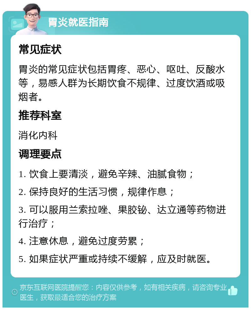 胃炎就医指南 常见症状 胃炎的常见症状包括胃疼、恶心、呕吐、反酸水等，易感人群为长期饮食不规律、过度饮酒或吸烟者。 推荐科室 消化内科 调理要点 1. 饮食上要清淡，避免辛辣、油腻食物； 2. 保持良好的生活习惯，规律作息； 3. 可以服用兰索拉唑、果胶铋、达立通等药物进行治疗； 4. 注意休息，避免过度劳累； 5. 如果症状严重或持续不缓解，应及时就医。