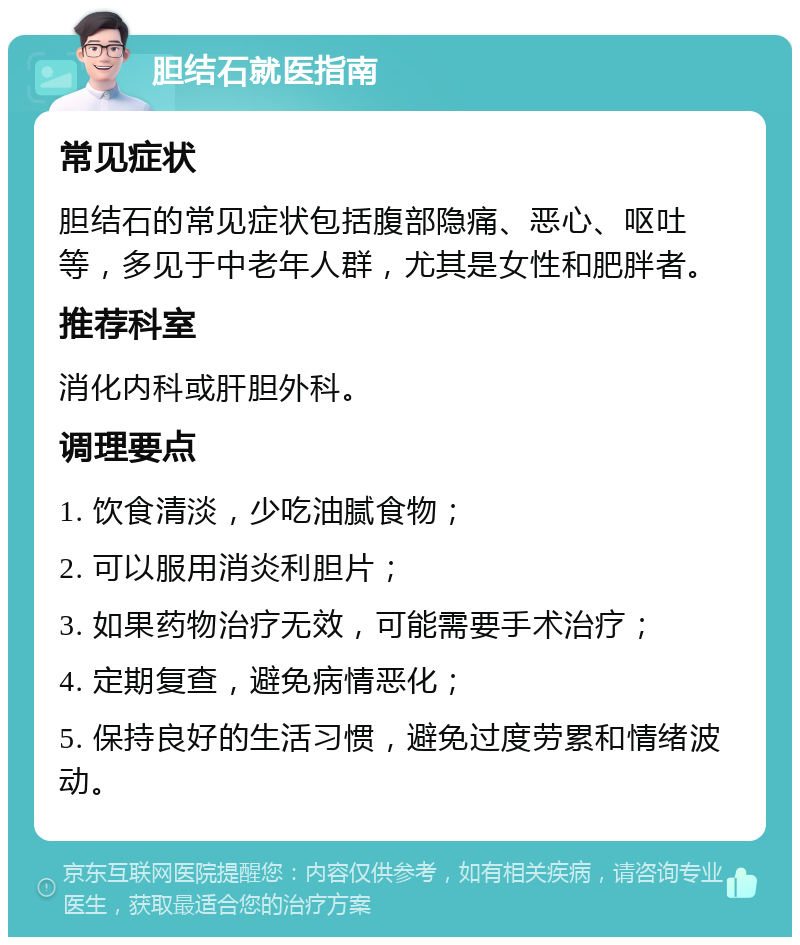 胆结石就医指南 常见症状 胆结石的常见症状包括腹部隐痛、恶心、呕吐等，多见于中老年人群，尤其是女性和肥胖者。 推荐科室 消化内科或肝胆外科。 调理要点 1. 饮食清淡，少吃油腻食物； 2. 可以服用消炎利胆片； 3. 如果药物治疗无效，可能需要手术治疗； 4. 定期复查，避免病情恶化； 5. 保持良好的生活习惯，避免过度劳累和情绪波动。