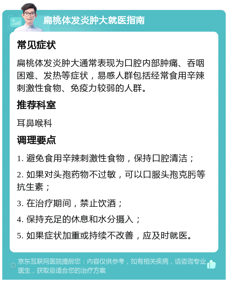 扁桃体发炎肿大就医指南 常见症状 扁桃体发炎肿大通常表现为口腔内部肿痛、吞咽困难、发热等症状，易感人群包括经常食用辛辣刺激性食物、免疫力较弱的人群。 推荐科室 耳鼻喉科 调理要点 1. 避免食用辛辣刺激性食物，保持口腔清洁； 2. 如果对头孢药物不过敏，可以口服头孢克肟等抗生素； 3. 在治疗期间，禁止饮酒； 4. 保持充足的休息和水分摄入； 5. 如果症状加重或持续不改善，应及时就医。