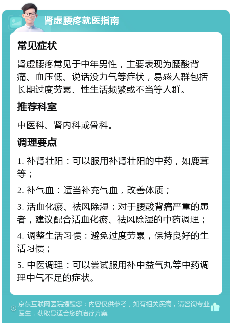 肾虚腰疼就医指南 常见症状 肾虚腰疼常见于中年男性，主要表现为腰酸背痛、血压低、说话没力气等症状，易感人群包括长期过度劳累、性生活频繁或不当等人群。 推荐科室 中医科、肾内科或骨科。 调理要点 1. 补肾壮阳：可以服用补肾壮阳的中药，如鹿茸等； 2. 补气血：适当补充气血，改善体质； 3. 活血化瘀、祛风除湿：对于腰酸背痛严重的患者，建议配合活血化瘀、祛风除湿的中药调理； 4. 调整生活习惯：避免过度劳累，保持良好的生活习惯； 5. 中医调理：可以尝试服用补中益气丸等中药调理中气不足的症状。