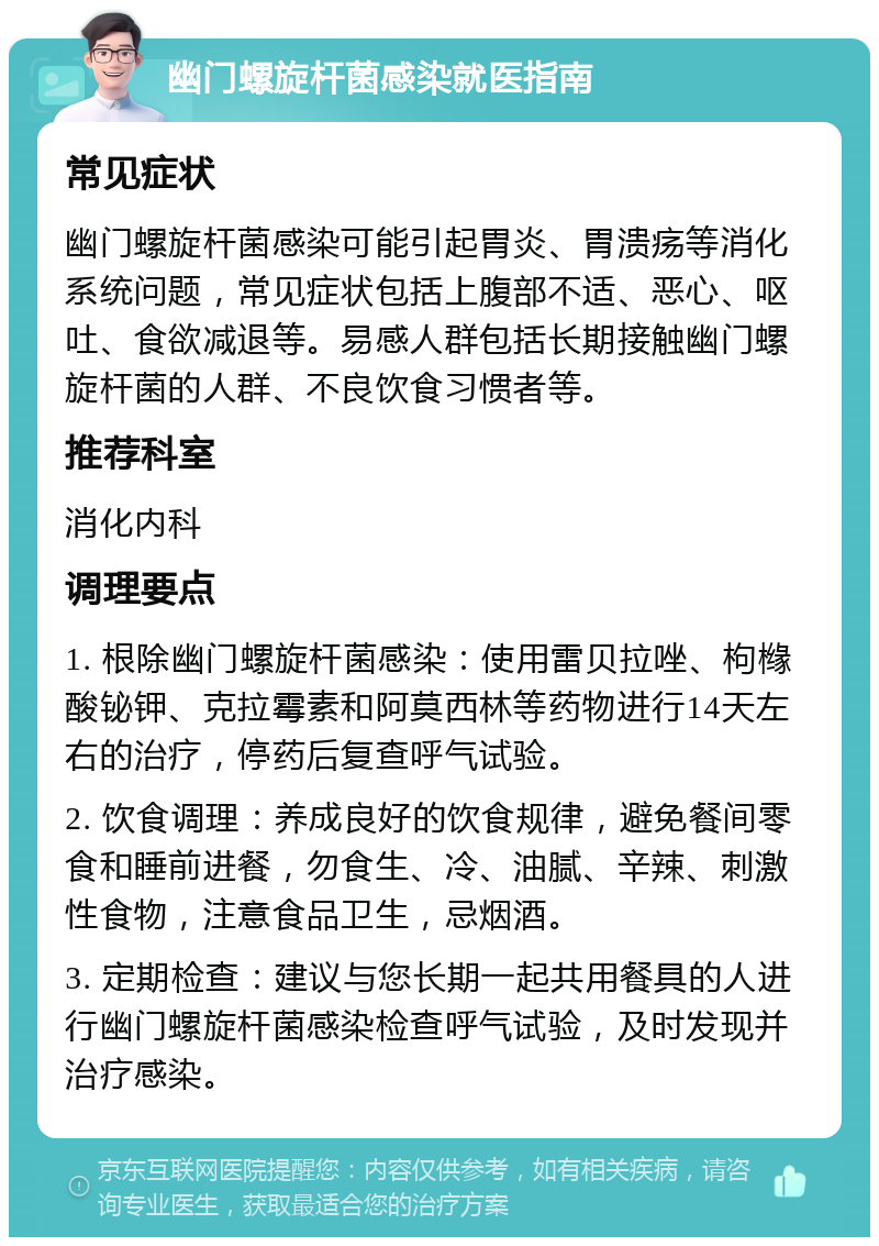 幽门螺旋杆菌感染就医指南 常见症状 幽门螺旋杆菌感染可能引起胃炎、胃溃疡等消化系统问题，常见症状包括上腹部不适、恶心、呕吐、食欲减退等。易感人群包括长期接触幽门螺旋杆菌的人群、不良饮食习惯者等。 推荐科室 消化内科 调理要点 1. 根除幽门螺旋杆菌感染：使用雷贝拉唑、枸橼酸铋钾、克拉霉素和阿莫西林等药物进行14天左右的治疗，停药后复查呼气试验。 2. 饮食调理：养成良好的饮食规律，避免餐间零食和睡前进餐，勿食生、冷、油腻、辛辣、刺激性食物，注意食品卫生，忌烟酒。 3. 定期检查：建议与您长期一起共用餐具的人进行幽门螺旋杆菌感染检查呼气试验，及时发现并治疗感染。