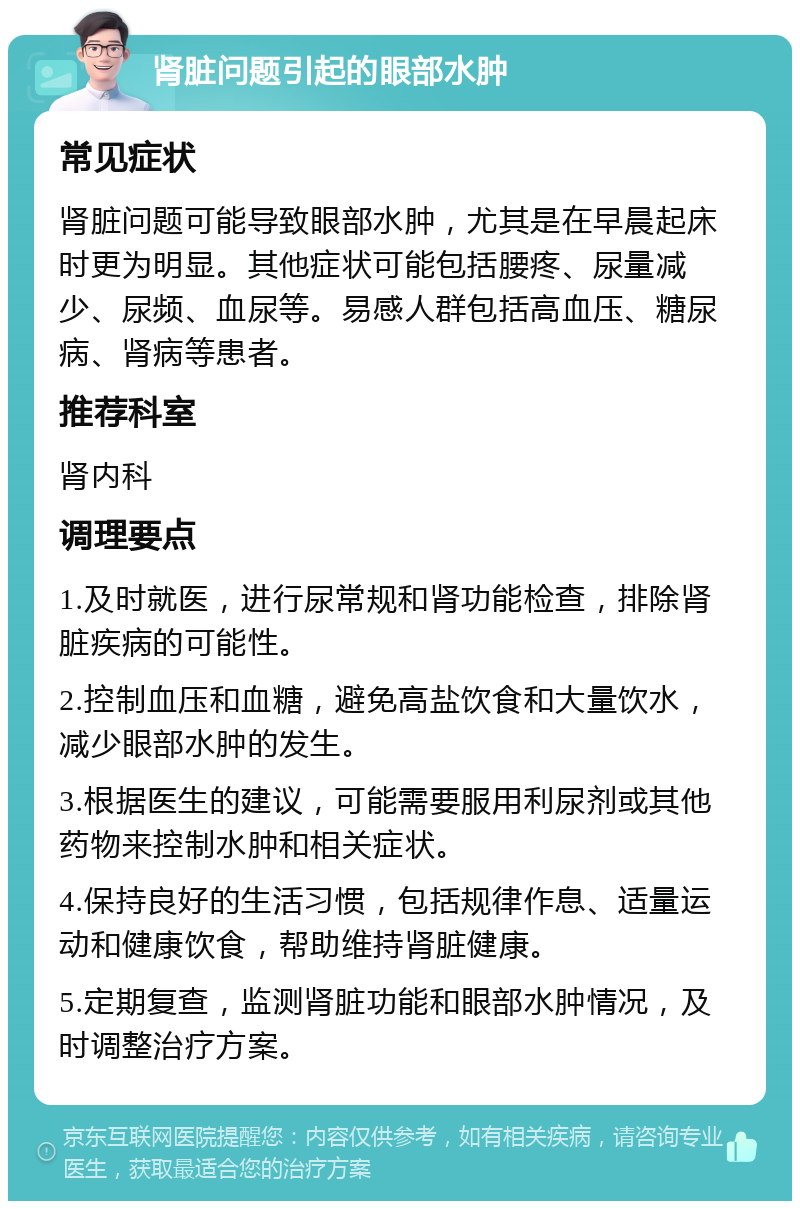 肾脏问题引起的眼部水肿 常见症状 肾脏问题可能导致眼部水肿，尤其是在早晨起床时更为明显。其他症状可能包括腰疼、尿量减少、尿频、血尿等。易感人群包括高血压、糖尿病、肾病等患者。 推荐科室 肾内科 调理要点 1.及时就医，进行尿常规和肾功能检查，排除肾脏疾病的可能性。 2.控制血压和血糖，避免高盐饮食和大量饮水，减少眼部水肿的发生。 3.根据医生的建议，可能需要服用利尿剂或其他药物来控制水肿和相关症状。 4.保持良好的生活习惯，包括规律作息、适量运动和健康饮食，帮助维持肾脏健康。 5.定期复查，监测肾脏功能和眼部水肿情况，及时调整治疗方案。