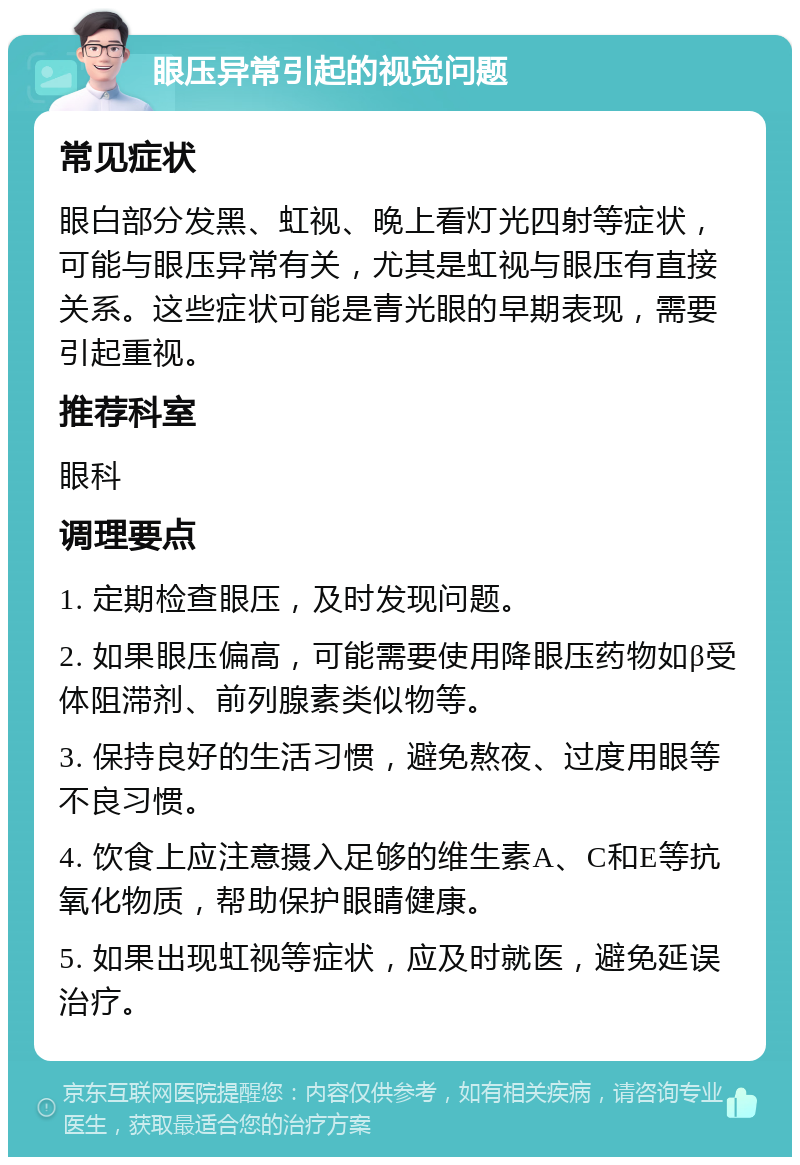 眼压异常引起的视觉问题 常见症状 眼白部分发黑、虹视、晚上看灯光四射等症状，可能与眼压异常有关，尤其是虹视与眼压有直接关系。这些症状可能是青光眼的早期表现，需要引起重视。 推荐科室 眼科 调理要点 1. 定期检查眼压，及时发现问题。 2. 如果眼压偏高，可能需要使用降眼压药物如β受体阻滞剂、前列腺素类似物等。 3. 保持良好的生活习惯，避免熬夜、过度用眼等不良习惯。 4. 饮食上应注意摄入足够的维生素A、C和E等抗氧化物质，帮助保护眼睛健康。 5. 如果出现虹视等症状，应及时就医，避免延误治疗。