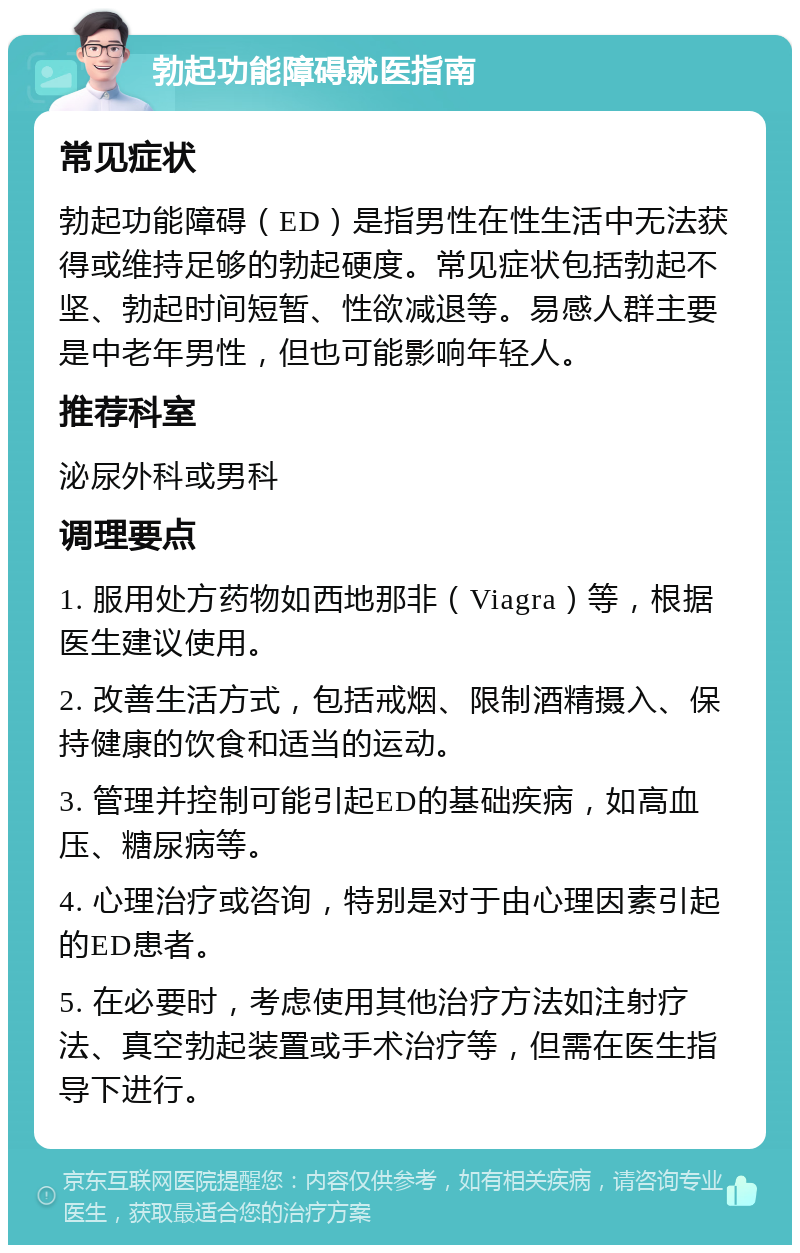 勃起功能障碍就医指南 常见症状 勃起功能障碍（ED）是指男性在性生活中无法获得或维持足够的勃起硬度。常见症状包括勃起不坚、勃起时间短暂、性欲减退等。易感人群主要是中老年男性，但也可能影响年轻人。 推荐科室 泌尿外科或男科 调理要点 1. 服用处方药物如西地那非（Viagra）等，根据医生建议使用。 2. 改善生活方式，包括戒烟、限制酒精摄入、保持健康的饮食和适当的运动。 3. 管理并控制可能引起ED的基础疾病，如高血压、糖尿病等。 4. 心理治疗或咨询，特别是对于由心理因素引起的ED患者。 5. 在必要时，考虑使用其他治疗方法如注射疗法、真空勃起装置或手术治疗等，但需在医生指导下进行。