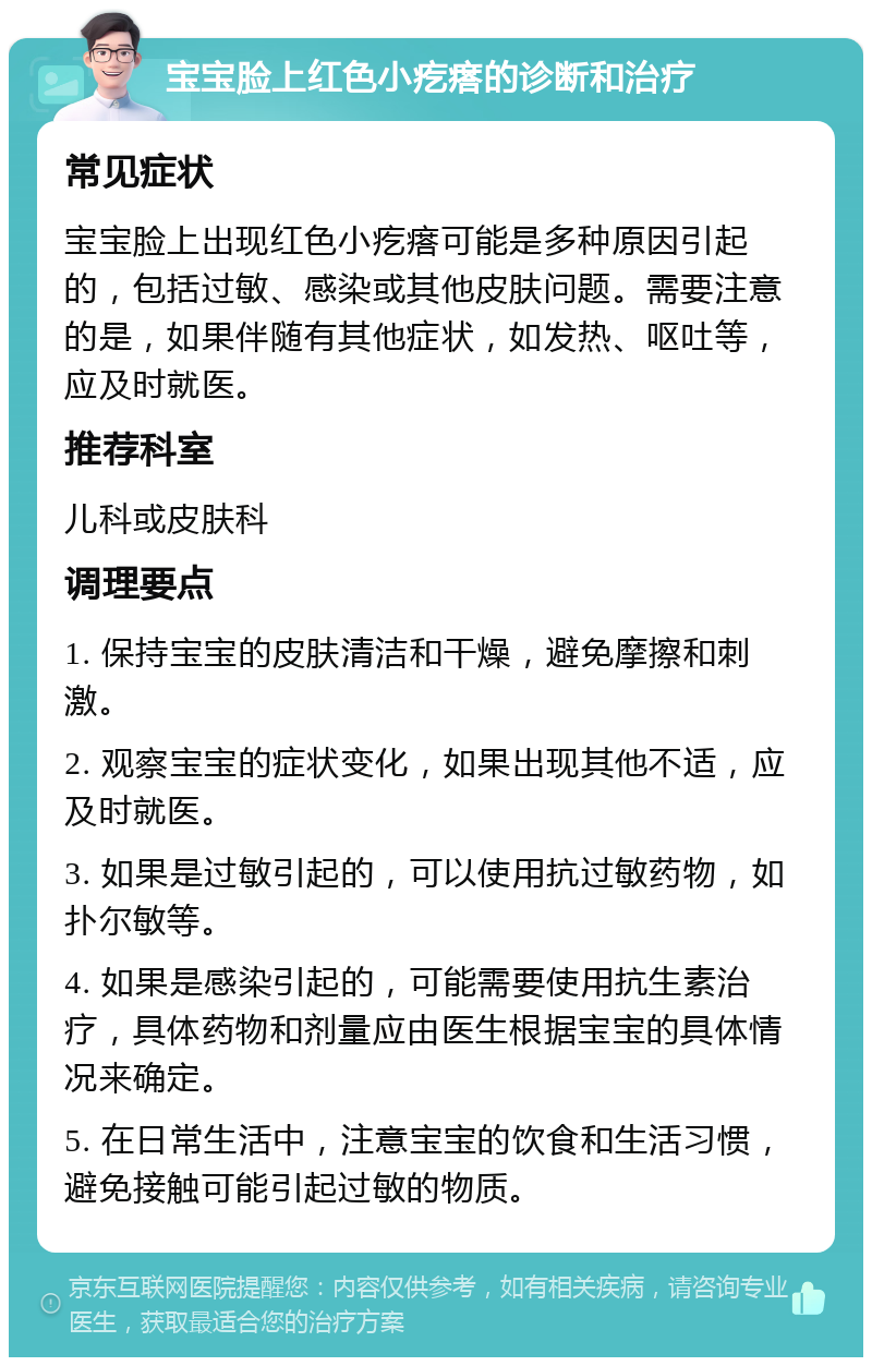 宝宝脸上红色小疙瘩的诊断和治疗 常见症状 宝宝脸上出现红色小疙瘩可能是多种原因引起的，包括过敏、感染或其他皮肤问题。需要注意的是，如果伴随有其他症状，如发热、呕吐等，应及时就医。 推荐科室 儿科或皮肤科 调理要点 1. 保持宝宝的皮肤清洁和干燥，避免摩擦和刺激。 2. 观察宝宝的症状变化，如果出现其他不适，应及时就医。 3. 如果是过敏引起的，可以使用抗过敏药物，如扑尔敏等。 4. 如果是感染引起的，可能需要使用抗生素治疗，具体药物和剂量应由医生根据宝宝的具体情况来确定。 5. 在日常生活中，注意宝宝的饮食和生活习惯，避免接触可能引起过敏的物质。