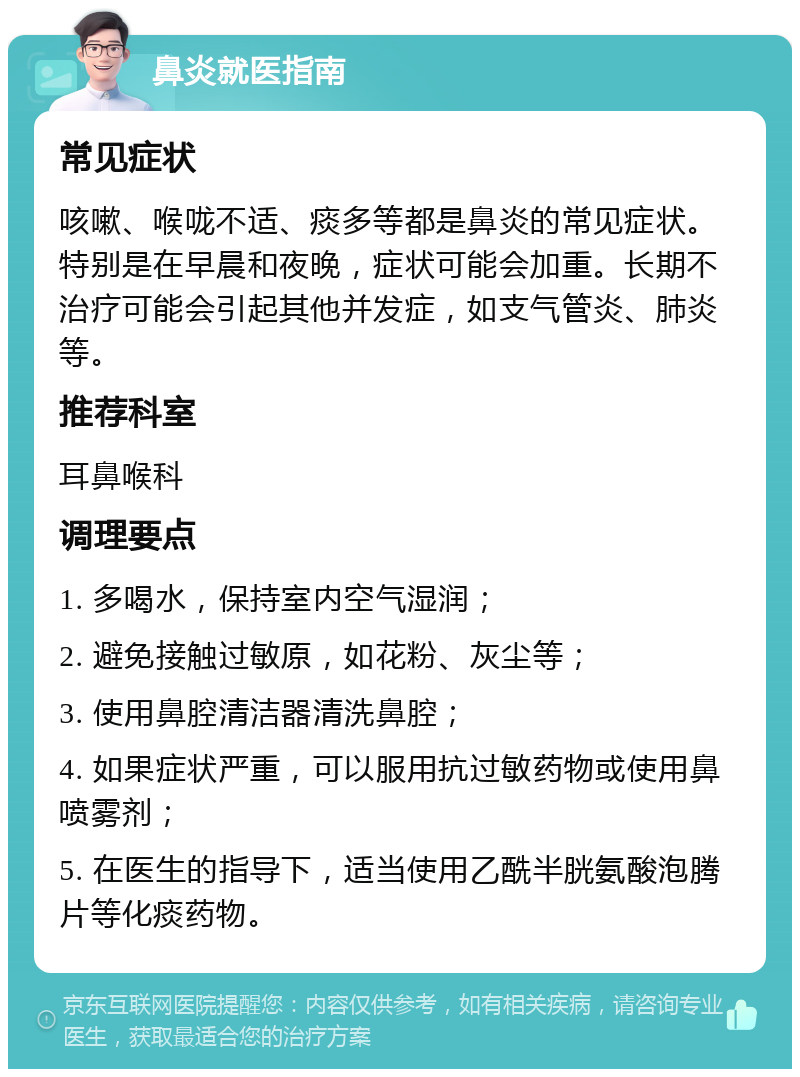 鼻炎就医指南 常见症状 咳嗽、喉咙不适、痰多等都是鼻炎的常见症状。特别是在早晨和夜晚，症状可能会加重。长期不治疗可能会引起其他并发症，如支气管炎、肺炎等。 推荐科室 耳鼻喉科 调理要点 1. 多喝水，保持室内空气湿润； 2. 避免接触过敏原，如花粉、灰尘等； 3. 使用鼻腔清洁器清洗鼻腔； 4. 如果症状严重，可以服用抗过敏药物或使用鼻喷雾剂； 5. 在医生的指导下，适当使用乙酰半胱氨酸泡腾片等化痰药物。