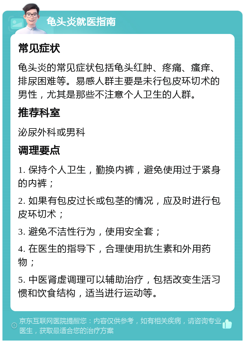 龟头炎就医指南 常见症状 龟头炎的常见症状包括龟头红肿、疼痛、瘙痒、排尿困难等。易感人群主要是未行包皮环切术的男性，尤其是那些不注意个人卫生的人群。 推荐科室 泌尿外科或男科 调理要点 1. 保持个人卫生，勤换内裤，避免使用过于紧身的内裤； 2. 如果有包皮过长或包茎的情况，应及时进行包皮环切术； 3. 避免不洁性行为，使用安全套； 4. 在医生的指导下，合理使用抗生素和外用药物； 5. 中医肾虚调理可以辅助治疗，包括改变生活习惯和饮食结构，适当进行运动等。