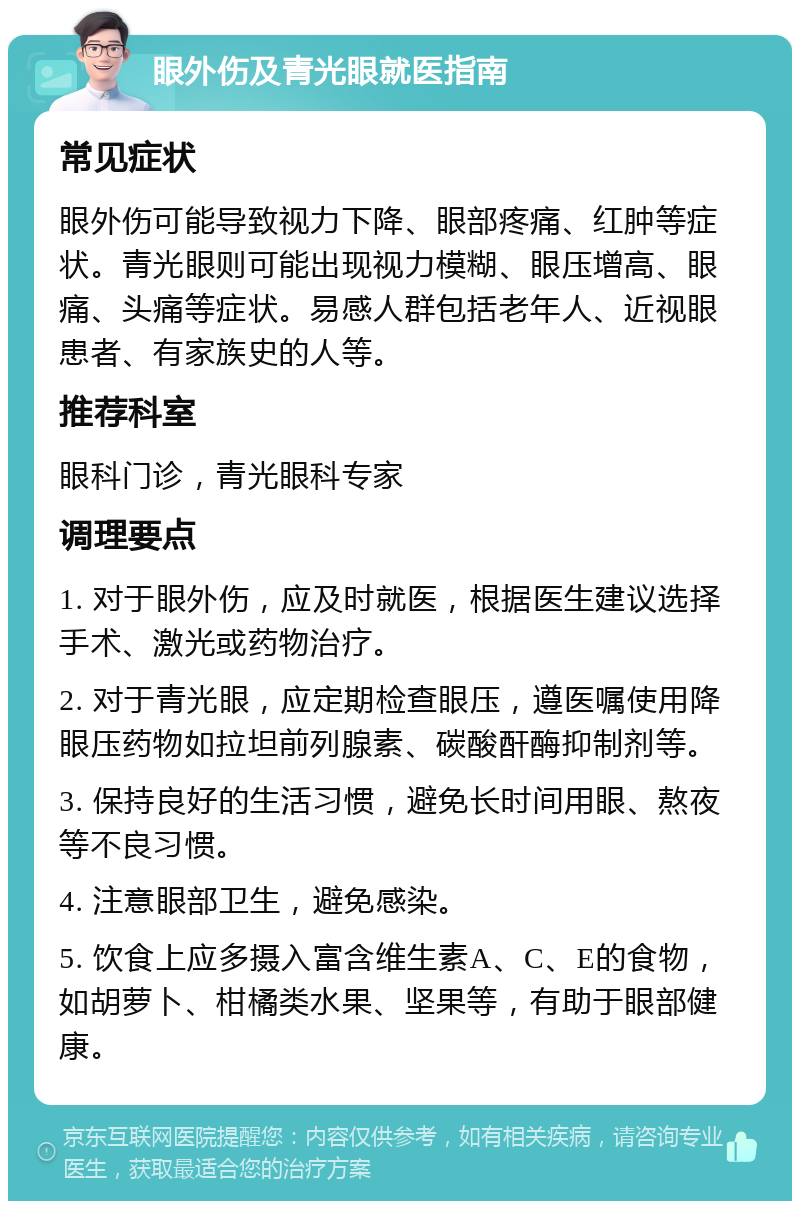 眼外伤及青光眼就医指南 常见症状 眼外伤可能导致视力下降、眼部疼痛、红肿等症状。青光眼则可能出现视力模糊、眼压增高、眼痛、头痛等症状。易感人群包括老年人、近视眼患者、有家族史的人等。 推荐科室 眼科门诊，青光眼科专家 调理要点 1. 对于眼外伤，应及时就医，根据医生建议选择手术、激光或药物治疗。 2. 对于青光眼，应定期检查眼压，遵医嘱使用降眼压药物如拉坦前列腺素、碳酸酐酶抑制剂等。 3. 保持良好的生活习惯，避免长时间用眼、熬夜等不良习惯。 4. 注意眼部卫生，避免感染。 5. 饮食上应多摄入富含维生素A、C、E的食物，如胡萝卜、柑橘类水果、坚果等，有助于眼部健康。