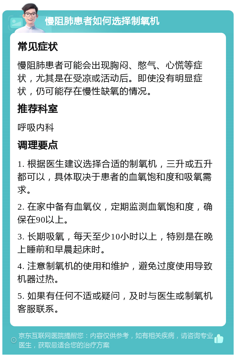 慢阻肺患者如何选择制氧机 常见症状 慢阻肺患者可能会出现胸闷、憋气、心慌等症状，尤其是在受凉或活动后。即使没有明显症状，仍可能存在慢性缺氧的情况。 推荐科室 呼吸内科 调理要点 1. 根据医生建议选择合适的制氧机，三升或五升都可以，具体取决于患者的血氧饱和度和吸氧需求。 2. 在家中备有血氧仪，定期监测血氧饱和度，确保在90以上。 3. 长期吸氧，每天至少10小时以上，特别是在晚上睡前和早晨起床时。 4. 注意制氧机的使用和维护，避免过度使用导致机器过热。 5. 如果有任何不适或疑问，及时与医生或制氧机客服联系。