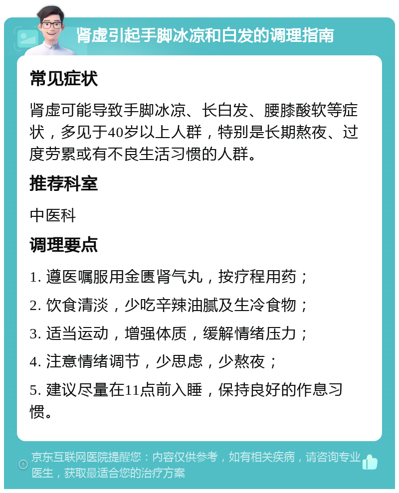 肾虚引起手脚冰凉和白发的调理指南 常见症状 肾虚可能导致手脚冰凉、长白发、腰膝酸软等症状，多见于40岁以上人群，特别是长期熬夜、过度劳累或有不良生活习惯的人群。 推荐科室 中医科 调理要点 1. 遵医嘱服用金匮肾气丸，按疗程用药； 2. 饮食清淡，少吃辛辣油腻及生冷食物； 3. 适当运动，增强体质，缓解情绪压力； 4. 注意情绪调节，少思虑，少熬夜； 5. 建议尽量在11点前入睡，保持良好的作息习惯。