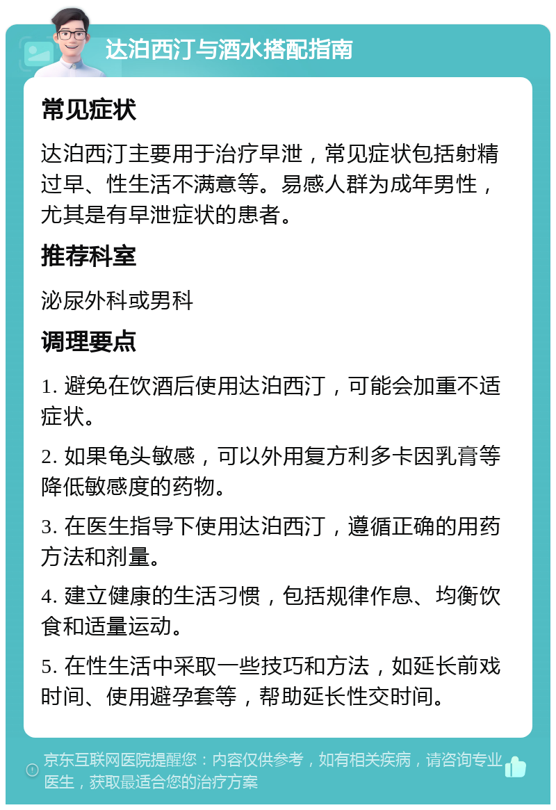 达泊西汀与酒水搭配指南 常见症状 达泊西汀主要用于治疗早泄，常见症状包括射精过早、性生活不满意等。易感人群为成年男性，尤其是有早泄症状的患者。 推荐科室 泌尿外科或男科 调理要点 1. 避免在饮酒后使用达泊西汀，可能会加重不适症状。 2. 如果龟头敏感，可以外用复方利多卡因乳膏等降低敏感度的药物。 3. 在医生指导下使用达泊西汀，遵循正确的用药方法和剂量。 4. 建立健康的生活习惯，包括规律作息、均衡饮食和适量运动。 5. 在性生活中采取一些技巧和方法，如延长前戏时间、使用避孕套等，帮助延长性交时间。