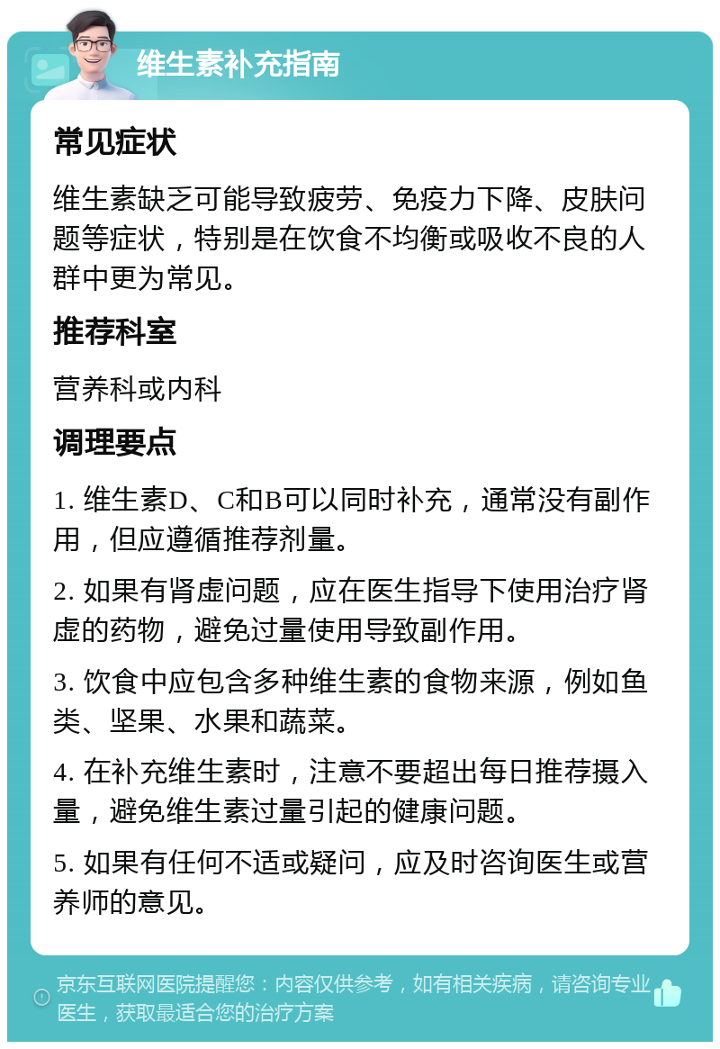 维生素补充指南 常见症状 维生素缺乏可能导致疲劳、免疫力下降、皮肤问题等症状，特别是在饮食不均衡或吸收不良的人群中更为常见。 推荐科室 营养科或内科 调理要点 1. 维生素D、C和B可以同时补充，通常没有副作用，但应遵循推荐剂量。 2. 如果有肾虚问题，应在医生指导下使用治疗肾虚的药物，避免过量使用导致副作用。 3. 饮食中应包含多种维生素的食物来源，例如鱼类、坚果、水果和蔬菜。 4. 在补充维生素时，注意不要超出每日推荐摄入量，避免维生素过量引起的健康问题。 5. 如果有任何不适或疑问，应及时咨询医生或营养师的意见。