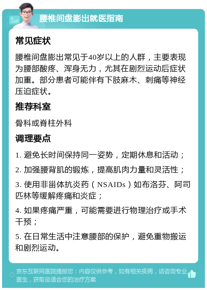 腰椎间盘膨出就医指南 常见症状 腰椎间盘膨出常见于40岁以上的人群，主要表现为腰部酸疼、浑身无力，尤其在剧烈运动后症状加重。部分患者可能伴有下肢麻木、刺痛等神经压迫症状。 推荐科室 骨科或脊柱外科 调理要点 1. 避免长时间保持同一姿势，定期休息和活动； 2. 加强腰背肌的锻炼，提高肌肉力量和灵活性； 3. 使用非甾体抗炎药（NSAIDs）如布洛芬、阿司匹林等缓解疼痛和炎症； 4. 如果疼痛严重，可能需要进行物理治疗或手术干预； 5. 在日常生活中注意腰部的保护，避免重物搬运和剧烈运动。