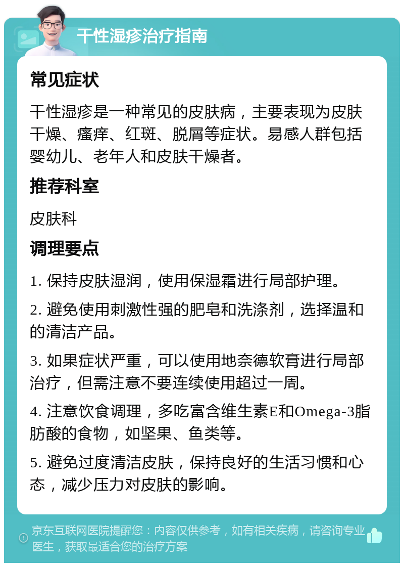 干性湿疹治疗指南 常见症状 干性湿疹是一种常见的皮肤病，主要表现为皮肤干燥、瘙痒、红斑、脱屑等症状。易感人群包括婴幼儿、老年人和皮肤干燥者。 推荐科室 皮肤科 调理要点 1. 保持皮肤湿润，使用保湿霜进行局部护理。 2. 避免使用刺激性强的肥皂和洗涤剂，选择温和的清洁产品。 3. 如果症状严重，可以使用地奈德软膏进行局部治疗，但需注意不要连续使用超过一周。 4. 注意饮食调理，多吃富含维生素E和Omega-3脂肪酸的食物，如坚果、鱼类等。 5. 避免过度清洁皮肤，保持良好的生活习惯和心态，减少压力对皮肤的影响。