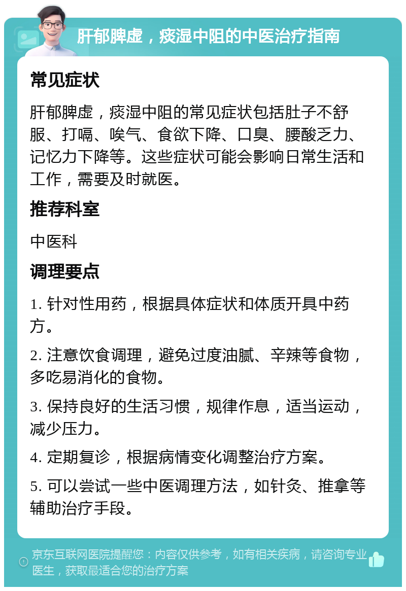 肝郁脾虚，痰湿中阻的中医治疗指南 常见症状 肝郁脾虚，痰湿中阻的常见症状包括肚子不舒服、打嗝、唉气、食欲下降、口臭、腰酸乏力、记忆力下降等。这些症状可能会影响日常生活和工作，需要及时就医。 推荐科室 中医科 调理要点 1. 针对性用药，根据具体症状和体质开具中药方。 2. 注意饮食调理，避免过度油腻、辛辣等食物，多吃易消化的食物。 3. 保持良好的生活习惯，规律作息，适当运动，减少压力。 4. 定期复诊，根据病情变化调整治疗方案。 5. 可以尝试一些中医调理方法，如针灸、推拿等辅助治疗手段。