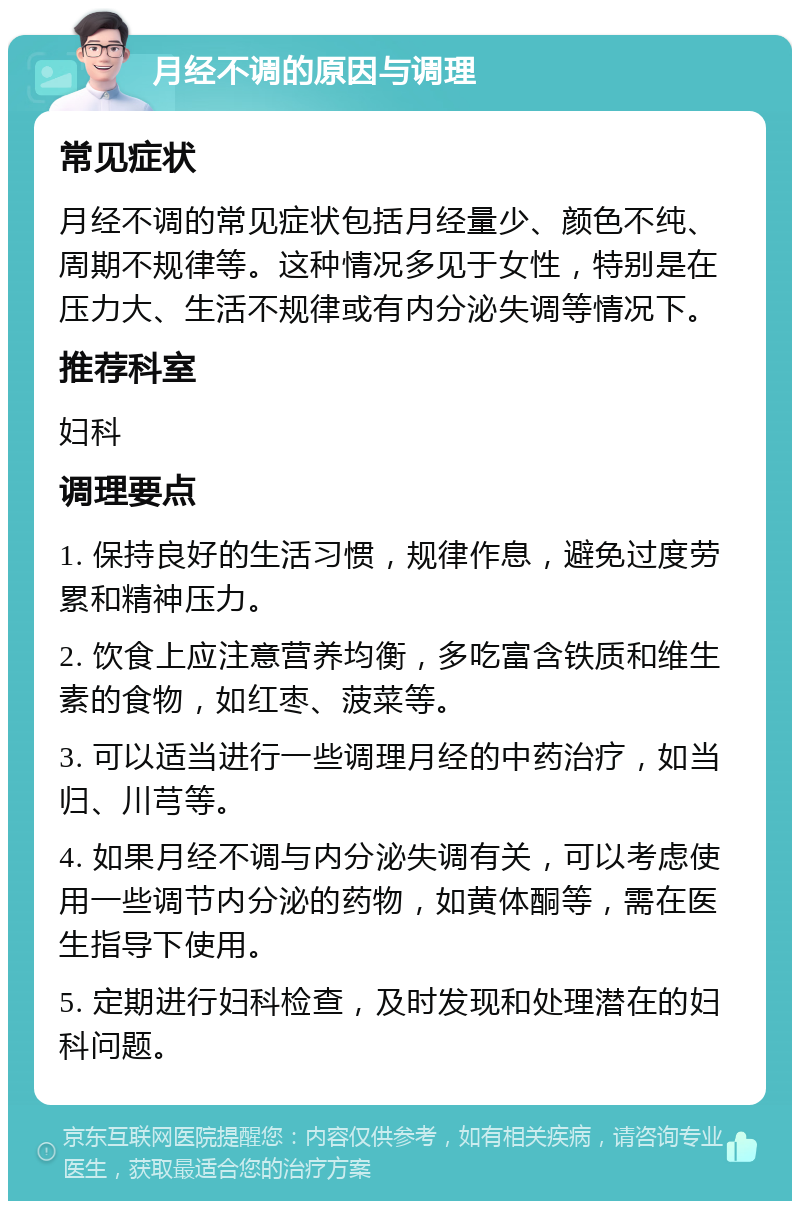 月经不调的原因与调理 常见症状 月经不调的常见症状包括月经量少、颜色不纯、周期不规律等。这种情况多见于女性，特别是在压力大、生活不规律或有内分泌失调等情况下。 推荐科室 妇科 调理要点 1. 保持良好的生活习惯，规律作息，避免过度劳累和精神压力。 2. 饮食上应注意营养均衡，多吃富含铁质和维生素的食物，如红枣、菠菜等。 3. 可以适当进行一些调理月经的中药治疗，如当归、川芎等。 4. 如果月经不调与内分泌失调有关，可以考虑使用一些调节内分泌的药物，如黄体酮等，需在医生指导下使用。 5. 定期进行妇科检查，及时发现和处理潜在的妇科问题。