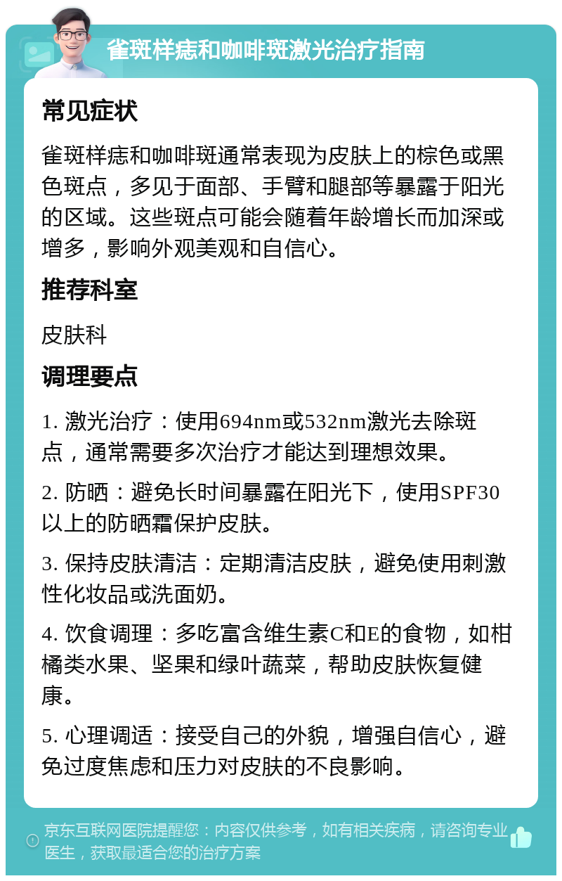 雀斑样痣和咖啡斑激光治疗指南 常见症状 雀斑样痣和咖啡斑通常表现为皮肤上的棕色或黑色斑点，多见于面部、手臂和腿部等暴露于阳光的区域。这些斑点可能会随着年龄增长而加深或增多，影响外观美观和自信心。 推荐科室 皮肤科 调理要点 1. 激光治疗：使用694nm或532nm激光去除斑点，通常需要多次治疗才能达到理想效果。 2. 防晒：避免长时间暴露在阳光下，使用SPF30以上的防晒霜保护皮肤。 3. 保持皮肤清洁：定期清洁皮肤，避免使用刺激性化妆品或洗面奶。 4. 饮食调理：多吃富含维生素C和E的食物，如柑橘类水果、坚果和绿叶蔬菜，帮助皮肤恢复健康。 5. 心理调适：接受自己的外貌，增强自信心，避免过度焦虑和压力对皮肤的不良影响。