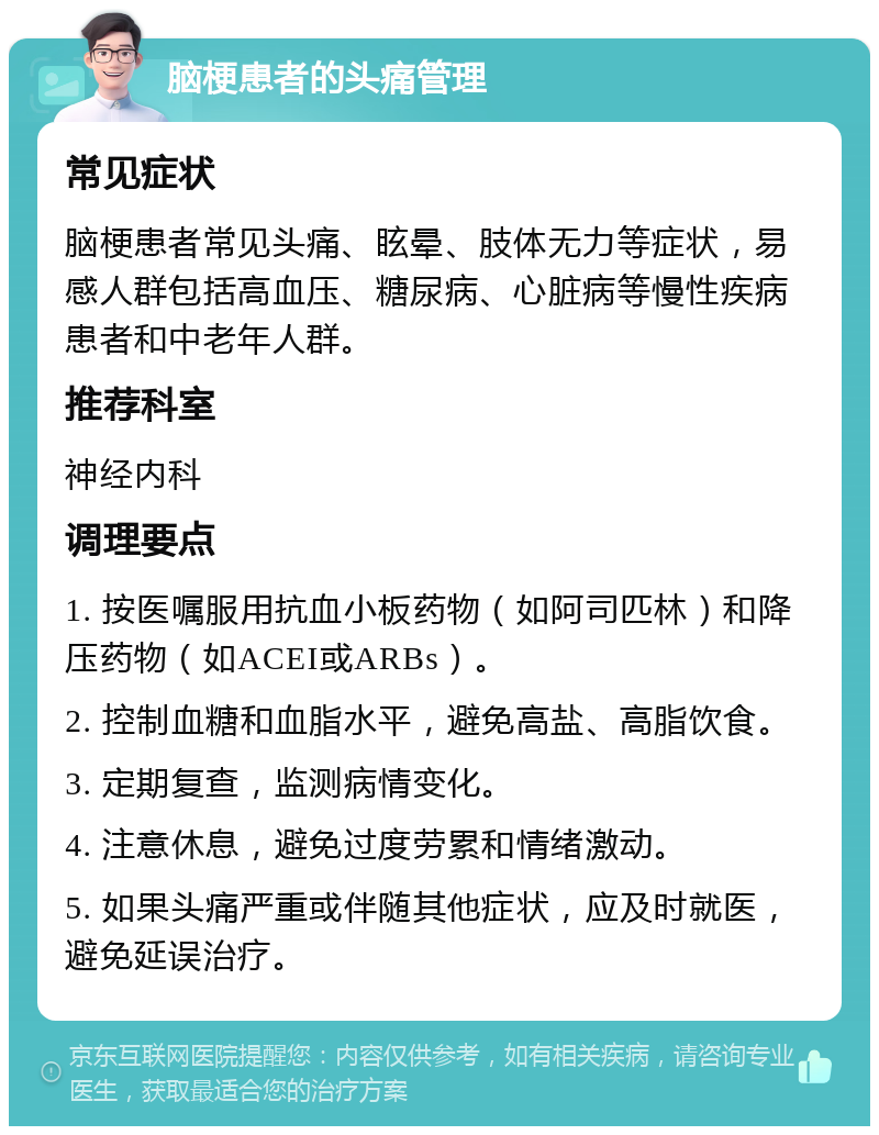 脑梗患者的头痛管理 常见症状 脑梗患者常见头痛、眩晕、肢体无力等症状，易感人群包括高血压、糖尿病、心脏病等慢性疾病患者和中老年人群。 推荐科室 神经内科 调理要点 1. 按医嘱服用抗血小板药物（如阿司匹林）和降压药物（如ACEI或ARBs）。 2. 控制血糖和血脂水平，避免高盐、高脂饮食。 3. 定期复查，监测病情变化。 4. 注意休息，避免过度劳累和情绪激动。 5. 如果头痛严重或伴随其他症状，应及时就医，避免延误治疗。