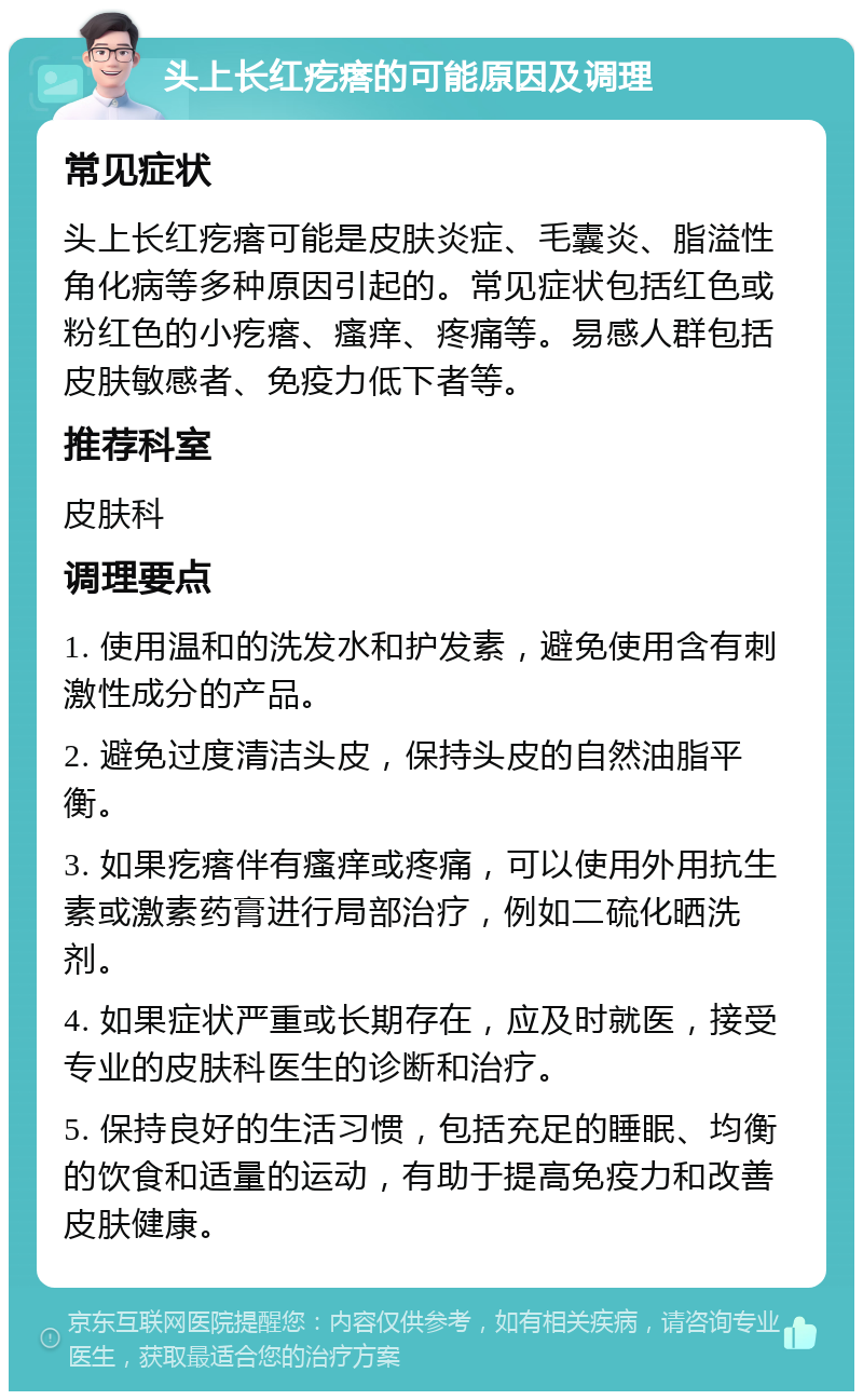 头上长红疙瘩的可能原因及调理 常见症状 头上长红疙瘩可能是皮肤炎症、毛囊炎、脂溢性角化病等多种原因引起的。常见症状包括红色或粉红色的小疙瘩、瘙痒、疼痛等。易感人群包括皮肤敏感者、免疫力低下者等。 推荐科室 皮肤科 调理要点 1. 使用温和的洗发水和护发素，避免使用含有刺激性成分的产品。 2. 避免过度清洁头皮，保持头皮的自然油脂平衡。 3. 如果疙瘩伴有瘙痒或疼痛，可以使用外用抗生素或激素药膏进行局部治疗，例如二硫化晒洗剂。 4. 如果症状严重或长期存在，应及时就医，接受专业的皮肤科医生的诊断和治疗。 5. 保持良好的生活习惯，包括充足的睡眠、均衡的饮食和适量的运动，有助于提高免疫力和改善皮肤健康。