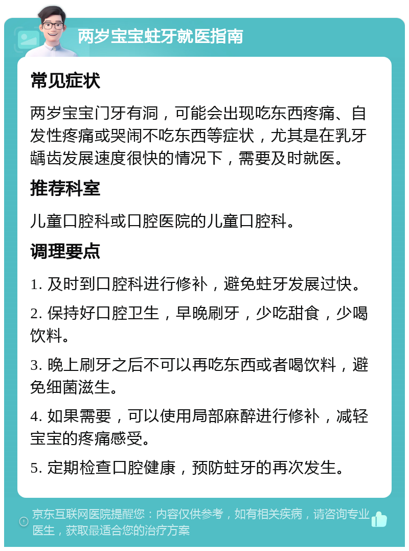 两岁宝宝蛀牙就医指南 常见症状 两岁宝宝门牙有洞，可能会出现吃东西疼痛、自发性疼痛或哭闹不吃东西等症状，尤其是在乳牙龋齿发展速度很快的情况下，需要及时就医。 推荐科室 儿童口腔科或口腔医院的儿童口腔科。 调理要点 1. 及时到口腔科进行修补，避免蛀牙发展过快。 2. 保持好口腔卫生，早晚刷牙，少吃甜食，少喝饮料。 3. 晚上刷牙之后不可以再吃东西或者喝饮料，避免细菌滋生。 4. 如果需要，可以使用局部麻醉进行修补，减轻宝宝的疼痛感受。 5. 定期检查口腔健康，预防蛀牙的再次发生。