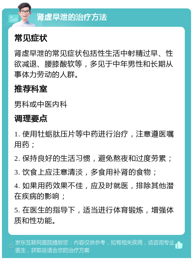 肾虚早泄的治疗方法 常见症状 肾虚早泄的常见症状包括性生活中射精过早、性欲减退、腰膝酸软等，多见于中年男性和长期从事体力劳动的人群。 推荐科室 男科或中医内科 调理要点 1. 使用牡蛎肽压片等中药进行治疗，注意遵医嘱用药； 2. 保持良好的生活习惯，避免熬夜和过度劳累； 3. 饮食上应注意清淡，多食用补肾的食物； 4. 如果用药效果不佳，应及时就医，排除其他潜在疾病的影响； 5. 在医生的指导下，适当进行体育锻炼，增强体质和性功能。