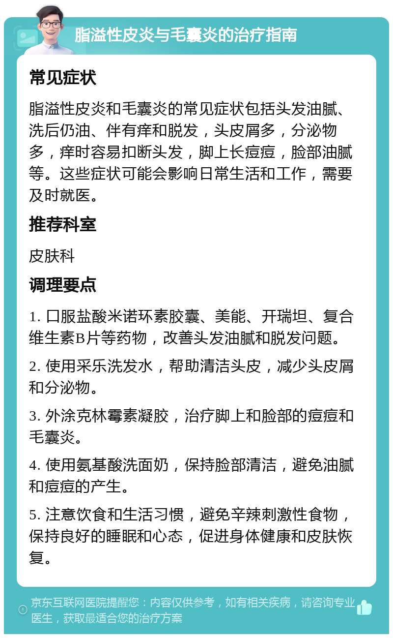 脂溢性皮炎与毛囊炎的治疗指南 常见症状 脂溢性皮炎和毛囊炎的常见症状包括头发油腻、洗后仍油、伴有痒和脱发，头皮屑多，分泌物多，痒时容易扣断头发，脚上长痘痘，脸部油腻等。这些症状可能会影响日常生活和工作，需要及时就医。 推荐科室 皮肤科 调理要点 1. 口服盐酸米诺环素胶囊、美能、开瑞坦、复合维生素B片等药物，改善头发油腻和脱发问题。 2. 使用采乐洗发水，帮助清洁头皮，减少头皮屑和分泌物。 3. 外涂克林霉素凝胶，治疗脚上和脸部的痘痘和毛囊炎。 4. 使用氨基酸洗面奶，保持脸部清洁，避免油腻和痘痘的产生。 5. 注意饮食和生活习惯，避免辛辣刺激性食物，保持良好的睡眠和心态，促进身体健康和皮肤恢复。