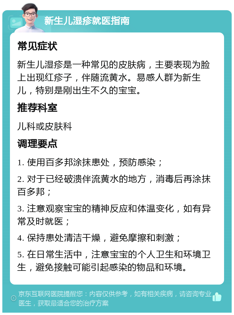 新生儿湿疹就医指南 常见症状 新生儿湿疹是一种常见的皮肤病，主要表现为脸上出现红疹子，伴随流黄水。易感人群为新生儿，特别是刚出生不久的宝宝。 推荐科室 儿科或皮肤科 调理要点 1. 使用百多邦涂抹患处，预防感染； 2. 对于已经破溃伴流黄水的地方，消毒后再涂抹百多邦； 3. 注意观察宝宝的精神反应和体温变化，如有异常及时就医； 4. 保持患处清洁干燥，避免摩擦和刺激； 5. 在日常生活中，注意宝宝的个人卫生和环境卫生，避免接触可能引起感染的物品和环境。