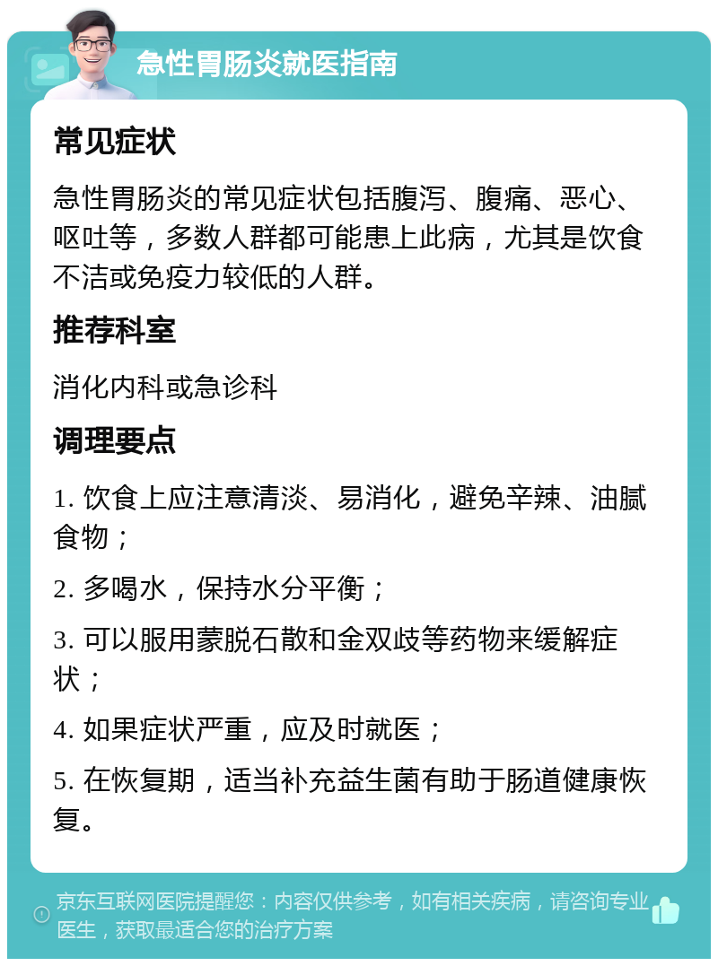 急性胃肠炎就医指南 常见症状 急性胃肠炎的常见症状包括腹泻、腹痛、恶心、呕吐等，多数人群都可能患上此病，尤其是饮食不洁或免疫力较低的人群。 推荐科室 消化内科或急诊科 调理要点 1. 饮食上应注意清淡、易消化，避免辛辣、油腻食物； 2. 多喝水，保持水分平衡； 3. 可以服用蒙脱石散和金双歧等药物来缓解症状； 4. 如果症状严重，应及时就医； 5. 在恢复期，适当补充益生菌有助于肠道健康恢复。