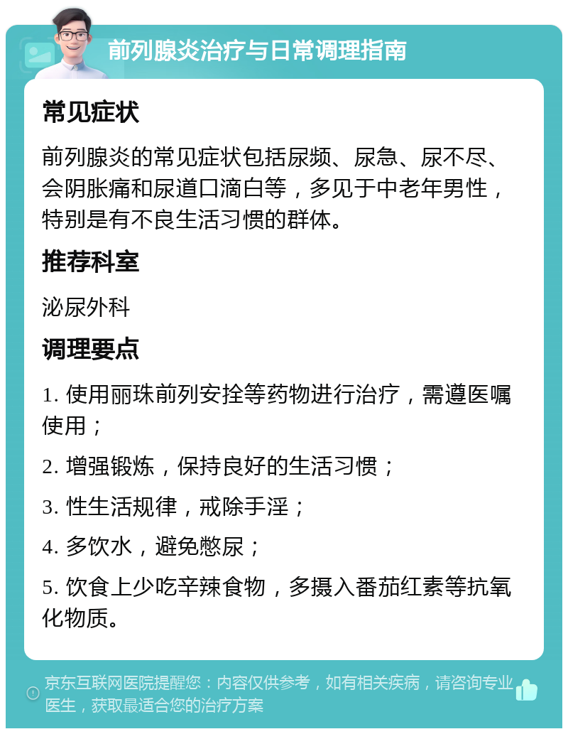 前列腺炎治疗与日常调理指南 常见症状 前列腺炎的常见症状包括尿频、尿急、尿不尽、会阴胀痛和尿道口滴白等，多见于中老年男性，特别是有不良生活习惯的群体。 推荐科室 泌尿外科 调理要点 1. 使用丽珠前列安拴等药物进行治疗，需遵医嘱使用； 2. 增强锻炼，保持良好的生活习惯； 3. 性生活规律，戒除手淫； 4. 多饮水，避免憋尿； 5. 饮食上少吃辛辣食物，多摄入番茄红素等抗氧化物质。