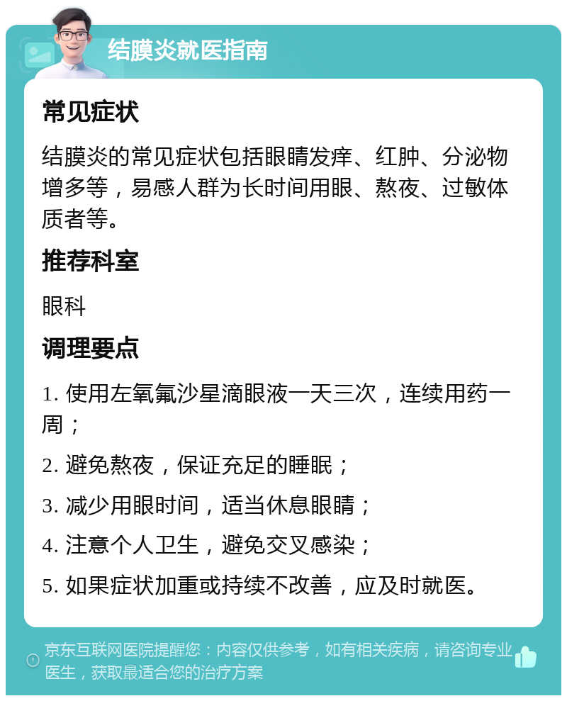 结膜炎就医指南 常见症状 结膜炎的常见症状包括眼睛发痒、红肿、分泌物增多等，易感人群为长时间用眼、熬夜、过敏体质者等。 推荐科室 眼科 调理要点 1. 使用左氧氟沙星滴眼液一天三次，连续用药一周； 2. 避免熬夜，保证充足的睡眠； 3. 减少用眼时间，适当休息眼睛； 4. 注意个人卫生，避免交叉感染； 5. 如果症状加重或持续不改善，应及时就医。