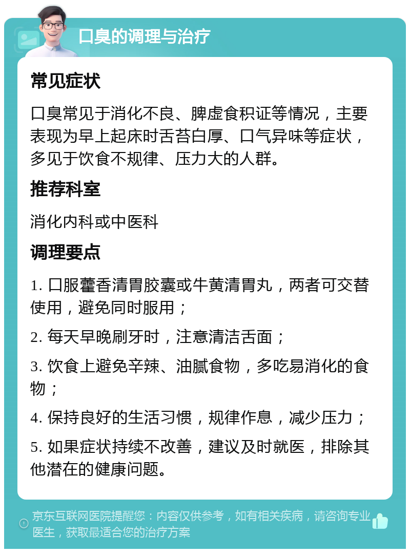 口臭的调理与治疗 常见症状 口臭常见于消化不良、脾虚食积证等情况，主要表现为早上起床时舌苔白厚、口气异味等症状，多见于饮食不规律、压力大的人群。 推荐科室 消化内科或中医科 调理要点 1. 口服藿香清胃胶囊或牛黄清胃丸，两者可交替使用，避免同时服用； 2. 每天早晚刷牙时，注意清洁舌面； 3. 饮食上避免辛辣、油腻食物，多吃易消化的食物； 4. 保持良好的生活习惯，规律作息，减少压力； 5. 如果症状持续不改善，建议及时就医，排除其他潜在的健康问题。