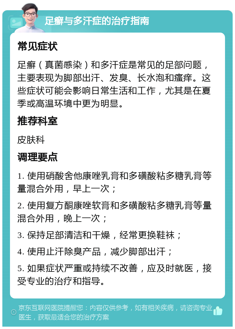 足癣与多汗症的治疗指南 常见症状 足癣（真菌感染）和多汗症是常见的足部问题，主要表现为脚部出汗、发臭、长水泡和瘙痒。这些症状可能会影响日常生活和工作，尤其是在夏季或高温环境中更为明显。 推荐科室 皮肤科 调理要点 1. 使用硝酸舍他康唑乳膏和多磺酸粘多糖乳膏等量混合外用，早上一次； 2. 使用复方酮康唑软膏和多磺酸粘多糖乳膏等量混合外用，晚上一次； 3. 保持足部清洁和干燥，经常更换鞋袜； 4. 使用止汗除臭产品，减少脚部出汗； 5. 如果症状严重或持续不改善，应及时就医，接受专业的治疗和指导。