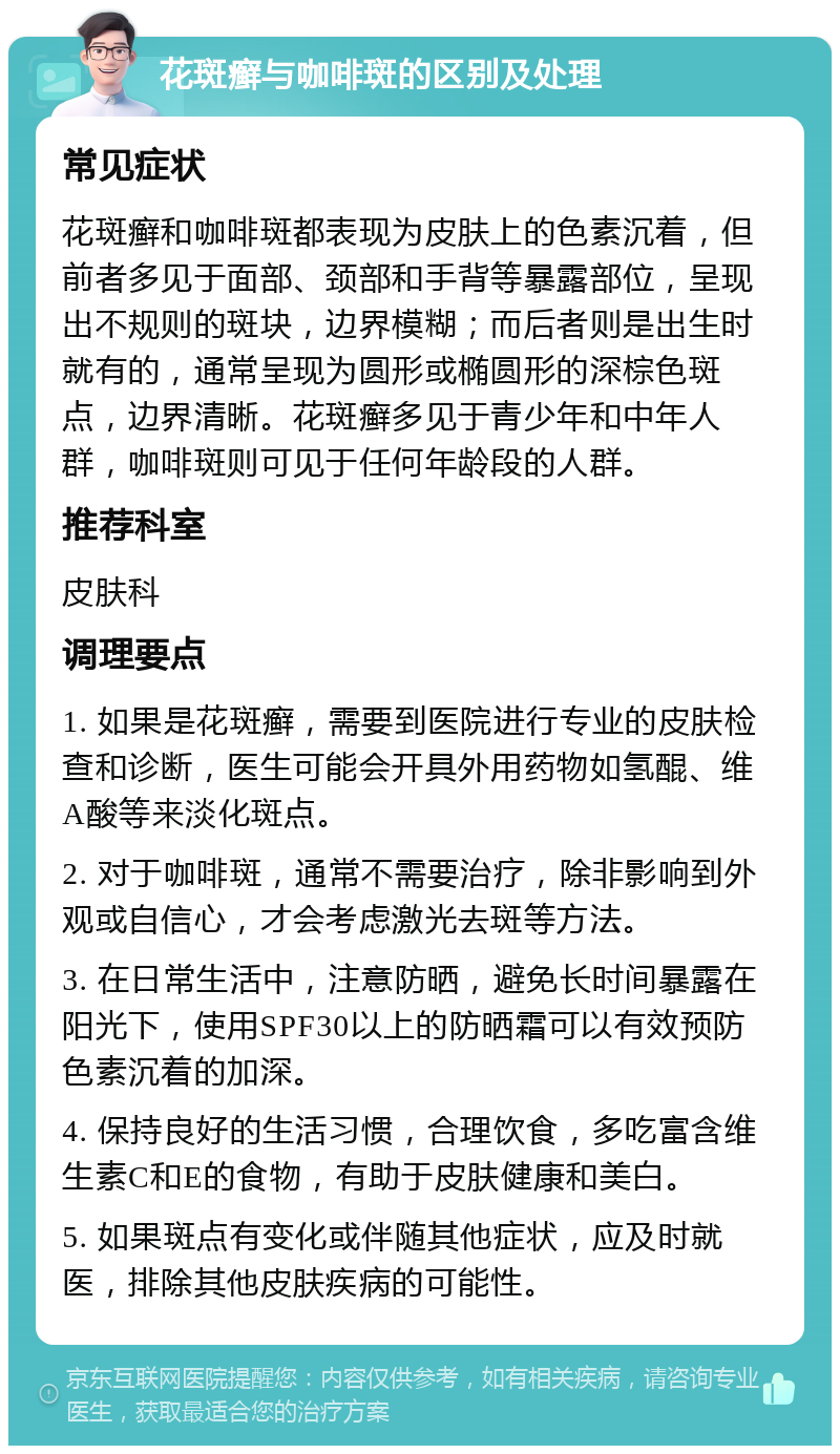 花斑癣与咖啡斑的区别及处理 常见症状 花斑癣和咖啡斑都表现为皮肤上的色素沉着，但前者多见于面部、颈部和手背等暴露部位，呈现出不规则的斑块，边界模糊；而后者则是出生时就有的，通常呈现为圆形或椭圆形的深棕色斑点，边界清晰。花斑癣多见于青少年和中年人群，咖啡斑则可见于任何年龄段的人群。 推荐科室 皮肤科 调理要点 1. 如果是花斑癣，需要到医院进行专业的皮肤检查和诊断，医生可能会开具外用药物如氢醌、维A酸等来淡化斑点。 2. 对于咖啡斑，通常不需要治疗，除非影响到外观或自信心，才会考虑激光去斑等方法。 3. 在日常生活中，注意防晒，避免长时间暴露在阳光下，使用SPF30以上的防晒霜可以有效预防色素沉着的加深。 4. 保持良好的生活习惯，合理饮食，多吃富含维生素C和E的食物，有助于皮肤健康和美白。 5. 如果斑点有变化或伴随其他症状，应及时就医，排除其他皮肤疾病的可能性。