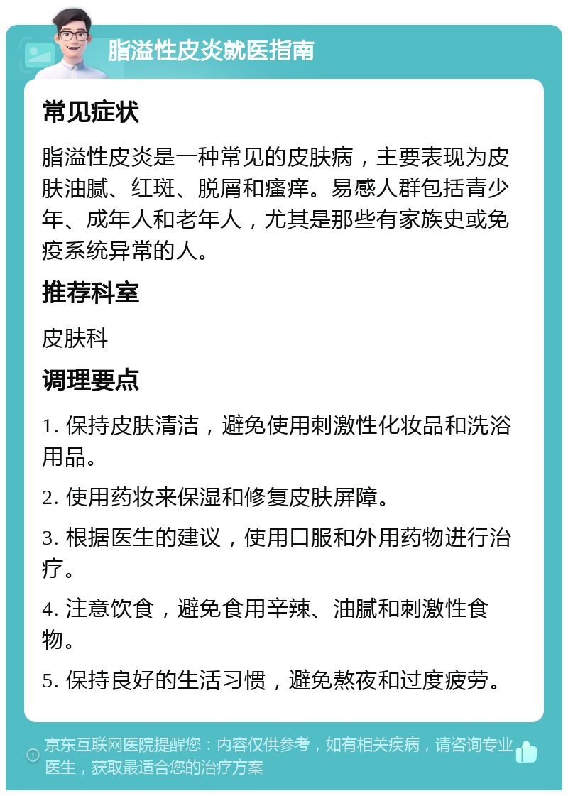 脂溢性皮炎就医指南 常见症状 脂溢性皮炎是一种常见的皮肤病，主要表现为皮肤油腻、红斑、脱屑和瘙痒。易感人群包括青少年、成年人和老年人，尤其是那些有家族史或免疫系统异常的人。 推荐科室 皮肤科 调理要点 1. 保持皮肤清洁，避免使用刺激性化妆品和洗浴用品。 2. 使用药妆来保湿和修复皮肤屏障。 3. 根据医生的建议，使用口服和外用药物进行治疗。 4. 注意饮食，避免食用辛辣、油腻和刺激性食物。 5. 保持良好的生活习惯，避免熬夜和过度疲劳。