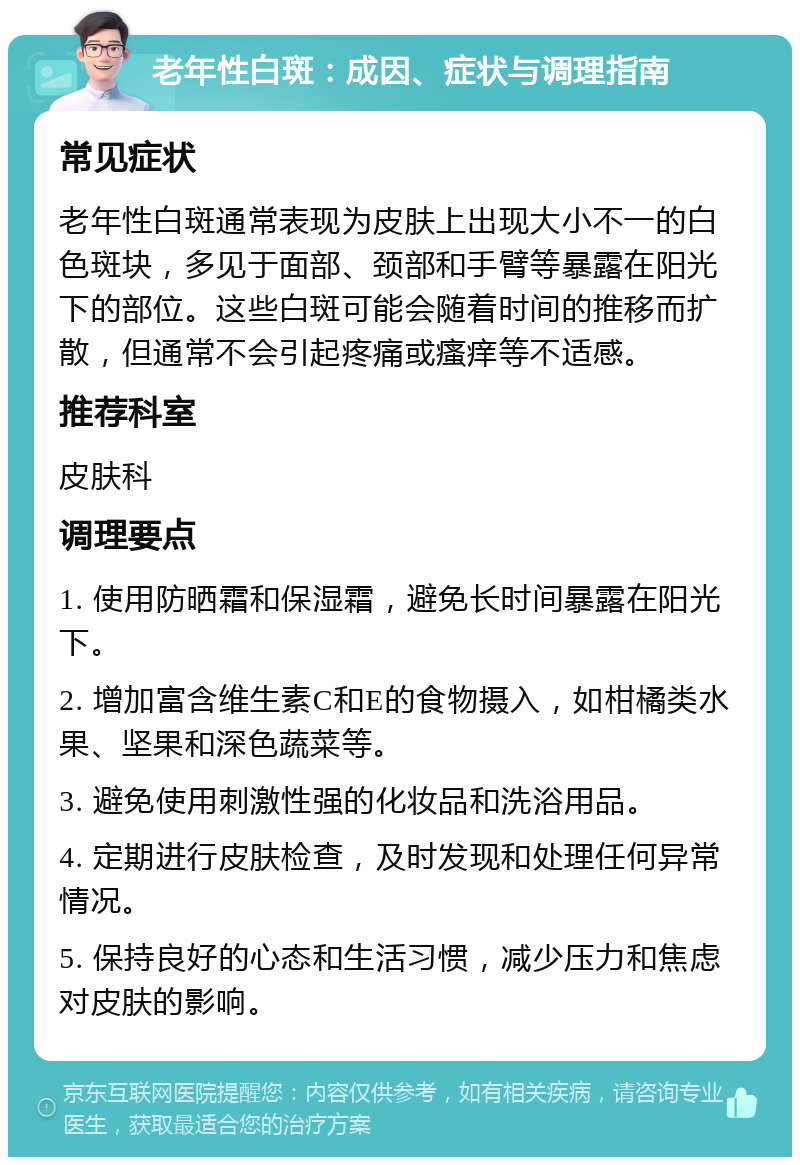 老年性白斑：成因、症状与调理指南 常见症状 老年性白斑通常表现为皮肤上出现大小不一的白色斑块，多见于面部、颈部和手臂等暴露在阳光下的部位。这些白斑可能会随着时间的推移而扩散，但通常不会引起疼痛或瘙痒等不适感。 推荐科室 皮肤科 调理要点 1. 使用防晒霜和保湿霜，避免长时间暴露在阳光下。 2. 增加富含维生素C和E的食物摄入，如柑橘类水果、坚果和深色蔬菜等。 3. 避免使用刺激性强的化妆品和洗浴用品。 4. 定期进行皮肤检查，及时发现和处理任何异常情况。 5. 保持良好的心态和生活习惯，减少压力和焦虑对皮肤的影响。